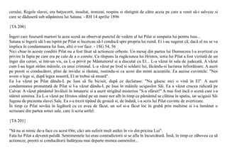 cerului, Regele slavei, era batjocorit, insultat, ironizat, respins si rãstignit de cãtre aceia pe care a venit sã-i salveze si
care se dãduserã sub stãpânirea lui Satana. - RH 14 aprilie 1896

{TA 200}

Îngeri care fuseserã martori la acea scenã au observat punctul de vedere al lui Pilat si simpatia lui pentru Isus...
Satana si îngerii sãi l-au ispitit pe Pilat si încercau sã-l conducã spre propria lui ruinã. Ei i-au sugerat cã, dacã el nu se va
implica în condamnarea lui Isus, altii o vor face. - 1SG 54, 56
Nici chiar în aceste conditii Pilat nu a fost lãsat sã actioneze orbeste. Un mesaj din partea lui Dumnezeu l-a avertizat cu
privire la fapta pe care era pe cale de a o comite. Ca rãspuns la rugãciunea lui Hristos, sotia lui Pilat a fost vizitatã de un
înger din ceruri, si într-un vis, ea L-a privit pe Mântuitorul si a discutat cu El... L-a vãzut în sala de judecatã. A vãzut
cum I-au legat strâns mâinile, ca unui criminal. L-a vãzut pe Irod si soldatii lui, fãcându-si lucrarea înfiorãtoare. A auzit
pe preoti si conducãtori, plini de invidie si rãutate, rostindu-si ca scosi din minti acuzatiile. Ea auzise cuvintele: "Noi
avem o lege si, dupã legea noastrã, El ar trebui sã moarã".
Ea l-a vãzut pe Pilat dându-L pe Isus sã fie biciuit, dupã ce declarase: "Nu gãsesc nici o vinã în El". A auzit
condamnarea pronuntatã de Pilat si l-a vãzut dându-L pe Isus în mâinile ucigasilor Sãi. Ea a vãzut crucea ridicatã pe
Calvar. A vãzut pãmântul învãluit în întuneric si a auzit strigãtul misterios "S-a sfârsit!" A mai fost încã o scenã care i-a
stârnit uimirea. Ea L-a vãzut pe Hristos stând pe un mare nor alb în timp ce pãmântul se clãtina în spatiu, iar ucigasii Sãi
fugeau de prezenta slavei Sale. Ea s-a trezit tipând de groazã si, de îndatã, i-a scris lui Pilat cuvinte de avertizare.
În timp ce Pilat sovãia în legãturã cu ce avea de fãcut, un sol si-a fãcut loc în grabã prin multime si i-a înmânat o
scrisoare din partea sotiei sale, care îi scria astfel:

{TA 201}

"Sã nu ai nimic de-a face cu acest Om; cãci am suferit mult astãzi în vis din pricina Lui".
Fata lui Pilat a devenit palidã. Sentimentele lui erau contradictorii si se afla în încurcãturã. Însã, în timp ce zãbovea ca sã
actioneze, preotii si conducãtorii îndârjeau mai departe mintea oamenilor...
 