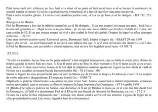 Pilat dorea mult sã-L elibereze pe Isus. Însã el a vãzut cã nu poate sã facã acest lucru si sã se bucure în continuare de
aceeasi pozitie si onoare. Ca sã nu-si piardã puterea vremelnicã, el a ales sã sacrifice viata unui nevinovat...
Pilat a cedat cererilor gloatei. Ca sã nu riste pierderea pozitiei sale, el L-a dat pe Isus ca sã fie rãstignit. - DA 732, 733,
738
Rãstignirea lui Hristos
Fiul lui Dumnezeu a fost dat în mâinile oamenilor, ca sã fie rãstignit... Ei au pus asupra Lui crucea cea grea... însã Isus a
lesinat sub greutatea ei... Dupã aceea ei au pus mâna... pe un om care nu-si mãrturisise deschis credinta în Hristos, dar
care credea în El. Ei au pus crucea asupra lui si el a dus-o pânã la locul rãstignirii. Grupuri de îngeri se aflau deasupra
acelui loc. - 1SG 57
Cine erau martorii acestor scene? Universul ceresc, Dumnezeu Tatãl, Satana si îngerii sãi. - BE&ST 29 mai 1899
Îngerii din ceruri... au auzit batjocurile si au vãzut cum dãdeau din cap. Ei ar fi iesit cu bucurie din rânduri si s-ar fi dus
la Fiul lui Dumnezeu, care era umilit si chinuit trupeste, însã nu le-a fost îngãduit acest lucru. -18 MR 71

{TA 202}

"Pe altii i-a mântuit, dar pe Sine nu Se poate mântui" a fost strigãtul batjocoritor, care se înãlta în urlete cãtre Hristos în
timpul agoniei si mortii Sale pe cruce. El S-ar fi putut salva pe Sine în orice moment si S-ar fi putut da jos de pe cruce;
însã, dacã ar fi fãcut acest lucru, lumea ar fi fost datã în stãpânirea marelui apostaziat. Îngerii au fost uluiti sã vadã cã
Hristos nu a pecetluit cu moarte buzele batjocoritorilor Sãi. - YI 14 iunie 1900
Satana si îngerii lui erau personificati prin cei care îsi bãteau joc de Hristos în timp ce El atârna pe cruce. El i-a umplut
de vorbe mârsave si dezgustãtoare. El inspirase ironiile lor. - 18MR 72
Stãpânirile si puterile întunericului s-au adunat în jurul crucii Sale. Satana, având încã o staturã impunãtoare, conducea
ostirea apostaziatã, care se asociase cu fiintele omenesti în lupta împotriva lui Dumnezeu. - ST 14 aprilie 1898
El [Hristos] Se lupta cu puterea lui Satana, care declarase cã Îl are pe Hristos în mâna sa, cã el este mai tare decât Fiul
lui Dumnezeu, cã Tatãl si-a dezmostenit Fiul si cã El nu Se mai bucurã de favoarea lui Dumnezeu, ca si el. - 2T 214
Hristos nu a cedat în fata vrãjmasului care Îl chinuia, nici atunci când a suferit cel mai amarnic. Legiuni de îngeri rãi se
aflau pretutindeni în jurul Lui; totusi, îngerilor buni le-a fost poruncit
 