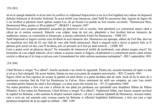 {TA 203}

sã nu le spargã rândurile si sã nu intre în conflict cu vrãjmasul batjocoritor si nu le-a fost îngãduit nici mãcar sã slujeascã
duhului îndurerat al divinului Suferind. În acest teribil ceas întunecat, când Tatãl Îsi ascunsese fata, legiuni de îngeri rãi
L-au învãluit si pãcatele lumii apãsau asupra Lui, de pe buzele Lui palide au fost smulse cuvintele: "Dumnezeul Meu,
Dumnezeul Meu, pentru ce M-ai pãrãsit?" - BE&ST 1 ianuarie 1887
Întunericul care acoperea pãmântul ascundea pe puternicii soli ai cerului, însã pãmântul s-a cutremurat atunci când a
cãlcat pe el ostirea cereascã. Stâncile s-au crãpat; timp de trei ore, pãmântul a fost învãluit într-un întuneric de
nepãtruns; natura, cu vesmintele ei întunecate, a ascuns suferintele Fiului lui Dumnezeu. - 5MR 353
Tatãl împreunã cu îngerii cerului erau învãluiti în acel întuneric des. Dumnezeu era aproape, alãturi de Fiul Sãu, desi nu
Se manifesta nici fatã de El, nici fatã de vreo altã fiintã omeneascã. Dacã o singurã razã a slavei si puterii Sale ar fi
pãtruns prin norul cel des, care Îl învãluia, toti cei prezenti ar fi fost pe datã nimiciti. - 12MR 385
Cum a putut cerul sã pãstreze tãcere? Ne minunãm de întunericul teribil de neobisnuit, care plutea asupra crucii? Ne
minunãm cã s-au crãpat stâncile, cã se vedeau si auzeau tunete si fulgere, cã pãmântul s-a cutremurat atunci când ostirea
cerului a cãlcat pe el în timp ce privea cum Comandantul lor iubit suferea asemenea nedreptate? - RH 1 septembrie 1891

{TA 204}

Când Hristos a strigat "S-a sfârsit", lumile necãzute s-au simtit în sigurantã. Pentru ele, aceasta însemna cã lupta s-a dat
si cã ea a fost câstigatã. De acum înainte, Satana nu mai avea parte de simpatia universului. - RH 12 martie 1901
Îngerii sfinti au fost cuprinsi de oroare la gândul cã unul dintre ei a putut decãdea atât de mult, încât sã fie în stare de o
asemenea cruzime fatã de Fiul lui Dumnezeu la Calvar. Orice sentiment de milã sau simpatie, pe care l-au simtit
vreodatã pentru Satana de când a fost alungat, s-a stins acum din inimile lor. - ST 23 septembrie 1889
Nu mâna preotului a fost cea care a sfâsiat de sus pânã jos perdeaua cea splendidã care despãrtea Sfânta de Sfânta
Sfintelor. A fost mâna lui Dumnezeu. Când Hristos a strigat "S-a sfârsit", Veghetorul Sfânt, care fusese oaspete nevãzut
la ospãtul lui Belsatar, a dat sentinta în dreptul natiunii iudaice - cã este o natiune lepãdatã de Dumnezeu. Aceeasi mânã,
care a scris pe zid semnele care vesteau soarta lui Belsatar si sfârsitul împãrãtiei babiloniene, a fost cea care a rupt
perdeaua templului de la un capãt la celãlalt. - 5BC 1109
 