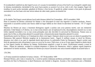 Ei [conducãtorii iudeilor] au dat trupul Lui jos si L-au pus în mormântul cel nou al lui Iosif si au rostogolit o piatrã mare
la intrarea mormântului, declarând cã fac acest lucru pentru ca ucenicii Lui sã nu vinã si sã-L fure noaptea. Îngeri rãi
tresãltau în jurul acelui mormânt, gândind cã Hristos a fost învins. O gardã de soldati romani a fost pusã sã pãzeascã
mormântul si au fost luate cele mai stricte mãsuri de cãtre iudei, pentru ca triumful lor

{TA 205}

sã fie deplin. Însã îngeri ceresti pãzeau locul unde dormea iubitul lor Comandant. - RH 9 octombrie 1888
Doar la moartea lui Hristos caracterul lui Satana a fost descoperit în mod clar îngerilor si lumilor necãzute. Atunci,
minciunile si acuzatiile aceluia care fusese odatã un înger înãltat au fost vãzute în adevãrata lor luminã. - ST 27 august
1902
Moartea lui Hristos pe cruce a însemnat distrugerea sigurã a aceluia care avea puterea mortii, care era initiatorul
pãcatului. Când Satana va fi distrus, nu va mai exista nimeni care sã ispiteascã la rãu; rãscumpãrarea omenirii nu va mai
trebui repetatã niciodatã si nu va mai exista primejdia unei alte rãzvrãtiri în universul lui Dumnezeu. Numai ceea ce
poate tine în frâu cu eficacitate pãcatul în aceastã lume a întunericului poate împiedica pãcatul în ceruri.
Semnificatia mortii lui Hristos va fi înteleasã de sfinti si de îngeri. Oamenii cãzuti nu pot avea un cãmin în paradisul lui
Dumnezeu fãrã ajutorul Mielului junghiat de la întemeierea lumii... Îngerii Ii atribuie onoare si slavã lui Hristos,
deoarece nici chiar ei nu sunt în sigurantã decât dacã privesc la suferintele Fiului lui Dumnezeu. Îngerii cerului sunt
feriti de apostaziere prin eficacitatea a ceea ce a avut loc la cruce. Fãrã cruce, ei nu ar fi mai siguri împotriva rãului decât
au fost îngerii înainte de cãderea lui Satana. Perfectiunea angelicã a esuat în ceruri. Perfectiunea umanã a esuat în
Eden... Planul de mântuire, scotând în evidentã dreptatea si iubirea lui Dumnezeu, oferã o apãrare sigurã împotriva
apostazierii în lumile necãzute... Moartea lui Hristos pe crucea Calvarului este unica noastrã nãdejde în aceastã lume si

{TA 206}

va fi tema noastrã de meditatie în lumea viitoare. - ST 30 decembrie 1889
Domnul Hristos, prin viata si moartea Sa, a rezolvat pentru totdeauna problema profundã si cuprinzãtoare: dacã existã
sacrificiu de Sine la Dumnezeu si dacã Dumnezeu este luminã si dragoste. Aceasta a fost chestiunea care a frãmântat
 