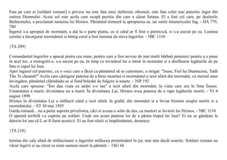 Fata pe care ei [soldatii romani] o privesc nu este fata unui rãzboinic obisnuit; este fata celui mai puternic înger din
ostirea Domnului. Acest sol este acela care ocupã pozitia din care a cãzut Satana. El a fost cel care, pe dealurile
Betleemului, a proclamat nasterea lui Hristos. Pãmântul tremurã la apropierea sa, iar ostile întunericului fug. - DA 779,
780
Îngerul s-a apropiat de mormânt, a dat la o parte piatra, ca si când ar fi fost o pietricicã, si s-a asezat pe ea. Lumina
cerului a înconjurat mormântul si întreg cerul a fost luminat de slava îngerilor. - 5BC 1110

{TA 209}

Comandantul îngerilor a apucat piatra cea mare, pentru care a fost nevoie de mai multi bãrbati puternici pentru a o pune
în acel loc, a rostogolit-o, s-a asezat pe ea, în timp ce tovarãsul lui a intrat în mormânt si a desfãsurat legãturile de pe
fata si capul lui Isus.
Apoi îngerul cel puternic, cu o voce care a fãcut ca pãmântul sã se cutremure, a strigat: "Isuse, Fiul lui Dumnezeu, Tatãl
Tãu Te cheamã!" Acela care câstigase puterea de a birui moartea si mormântul a iesit afarã din mormânt, cu mersul unui
învingãtor, pãmântul clãtinându-se si fiind brãzdat de fulgere si tunete. - 3SP 192
Acela care spusese: "Îmi dau viata ca iarãsi s-o iau" a iesit afarã din mormânt, la viata care era în Sine Însusi.
Umanitatea a murit; divinitatea nu a murit. În divinitatea Lui, Hristos avea puterea de a rupe legãturile mortii. - YI 4
august 1898
Hristos în divinitatea Lui a strãlucit când a iesit afarã, în grabã, din mormânt si a înviat biruitor asupra mortii si a
mormântului. - ST 30 mai 1895
Garda romanã... nu a putut suporta privelistea, cãci ei aveau o solie de dus, ca martori ai învierii lui Hristos. - 5BC 1110
O spaimã teribilã i-a cuprins pe soldati. Unde era acum puterea lor de a pãstra trupul lui Isus? Ei nu se gândeau la
datoria lor sau cã L-ar fi furat ucenicii. Ei au fost uluiti si înspãimântati, deoarece

{TA 210}

lumina din cale afarã de strãlucitoare a îngerilor strãlucea pretutindeni în jur, mai tare decât soarele. Soldatii romani au
vãzut îngerii si au cãzut ca niste oameni morti la pãmânt. - 1SG 66
 