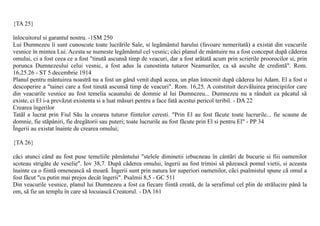 {TA 25}

înlocuitorul si garantul nostru. -1SM 250
Lui Dumnezeu îi sunt cunoscute toate lucrãrile Sale, si legãmântul harului (favoare nemeritatã) a existat din veacurile
vesnice în mintea Lui. Acesta se numeste legãmântul cel vesnic; cãci planul de mântuire nu a fost conceput dupã cãderea
omului, ci a fost ceea ce a fost "tinutã ascunsã timp de veacuri, dar a fost arãtatã acum prin scrierile proorocilor si, prin
porunca Dumnezeului celui vesnic, a fost adus la cunostinta tuturor Neamurilor, ca sã asculte de credintã". Rom.
16,25.26 - ST 5 decembrie 1914
Planul pentru mântuirea noastrã nu a fost un gând venit dupã aceea, un plan întocmit dupã cãderea lui Adam. El a fost o
descoperire a "tainei care a fost tinutã ascunsã timp de veacuri". Rom. 16,25. A constituit dezvãluirea principiilor care
din veacurile vesnice au fost temelia scaunului de domnie al lui Dumnezeu... Dumnezeu nu a rânduit ca pãcatul sã
existe, ci El i-a prevãzut existenta si a luat mãsuri pentru a face fatã acestui pericol teribil. - DA 22
Crearea îngerilor
Tatãl a lucrat prin Fiul Sãu la crearea tuturor fiintelor ceresti. "Prin El au fost fãcute toate lucrurile... fie scaune de
domnie, fie stãpâniri, fie dregãtorii sau puteri; toate lucrurile au fost fãcute prin El si pentru El" - PP 34
Îngerii au existat înainte de crearea omului;

{TA 26}

cãci atunci când au fost puse temeliile pãmântului "stelele diminetii izbucneau în cântãri de bucurie si fiii oamenilor
scoteau strigãte de veselie". Iov 38,7. Dupã cãderea omului, îngerii au fost trimisi sã pãzeascã pomul vietii, si aceasta
înainte ca o fiintã omeneascã sã moarã. Îngerii sunt prin natura lor superiori oamenilor, cãci psalmistul spune cã omul a
fost fãcut "cu putin mai prejos decât îngerii". Psalmii 8,5 - GC 511
Din veacurile vesnice, planul lui Dumnezeu a fost ca fiecare fiintã creatã, de la serafimul cel plin de strãlucire pânã la
om, sã fie un templu în care sã locuiascã Creatorul. - DA 161
 