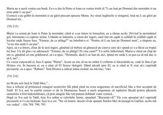 Maria nu a auzit vestea cea bunã. Ea s-a dus la Petru si Ioan cu vestea tristã cã "L-au luat pe Domnul din mormânt si nu
stim unde L-au pus".
Ucenicii s-au grãbit la mormânt si au gãsit precum spusese Maria. Au vãzut legãturile si stergarul, însã nu L-au gãsit pe
Domnul lor...

{TA 215}

Maria i-a urmat pe Ioan si Petru la mormânt; când ei s-au întors în Ierusalim, ea a rãmas acolo. Privind la mormântul
gol, întristarea i-a cuprins inima. Uitându-se înãuntru, a vãzut doi îngeri; unul într-un capãt si celãlalt în celãlalt capãt al
locului unde fusese Isus. "Femeie, de ce plângi?" au întrebat-o ei. "Pentru cã L-au luat pe Domnul meu", a rãspuns ea,
"si nu stiu unde L-au pus".
Apoi, ea s-a întors, chiar de la acei îngeri, gândind cã trebuie sã gãseascã pe cineva care sã-i spunã ce s-a fãcut cu trupul
lui Isus. Un alt glas i se adreseazã: "Femeie, de ce plângi? Pe cine cauti?" Cu ochii înlãcrimati, Maria a vãzut un chip de
om si, gândind cã este grãdinarul, ea i-a spus: "Domnule, dacã L-ai luat de aici, spune-mi unde L-ai pus ca sã mã duc si
sã-L iau"...
Cu vocea cunoscutã ei, Isus îi spune "Marie". Acum ea stie cã nu un strãin îi vorbeste si întorcându-se, vede în fata ei pe
Hristos viu. În bucuria ei, ea a uitat cã El fusese rãstignit. Dând nãvalã spre El, ca si când ar fi vrut sã-i cuprindã
picioarele, ea a spus: "Rabuni". Însã Hristos a ridicat mâna zicând: nu mã tine; "cãci

{TA 216}

nu M-am suit încã la Tatãl Meu."...
Isus a refuzat sã primeascã omagiul ucenicilor Sãi pânã când nu avea asigurarea cã sacrificiul Sãu a fost acceptat de
Tatãl. El S-a suit în curtile ceresti si de la Dumnezeu Însusi a auzit asigurarea cã ispãsirea fãcutã pentru pãcatele
oamenilor a fost îndestulãtoare, cã prin sângele Sãu toti puteau dobândi viata vesnicã...
Dupã ce S-a suit la Tatãl, Isus S-a arãtat si celorlalte femei, spunând: "Bucurati-vã!" Ele s-au apropiat sã-I cuprindã
picioarele si I s-au închinat. Isus le-a zis: "Nu vã temeti: duceti-vã de spuneti fratilor Mei sã meargã în Galilea: acolo mã
vor vedea". - DA 789, 790, 793
 