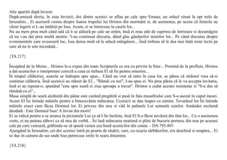 Alte aparitii dupã înviere
Dupã-amiazã târziu, în ziua învierii, doi dintre ucenici se aflau pe cale spre Emaus, un orãsel situat la opt mile de
Ierusalim... Ei auziserã vestea despre luarea trupului lui Hristos din mormânt si, de asemenea, pe aceea cã femeile au
vãzut îngerii si L-au întâlnit pe Isus. Acum, ei se întorceau la casele lor...
Nu au mers prea mult când iatã cã li se alãturã pe cale un strãin, însã ei erau atât de cuprinsi de întristare si dezamãgire
cã nu i-au dat prea multã atentie. ªi-au continuat discutia, dând glas gândurilor inimilor lor... Pe când discutau despre
evenimentele care avuseserã loc, Isus dorea mult sã le aducã mângâiere... Însã trebuia sã le dea mai întâi niste lectii pe
care sã nu le uite niciodatã...

{TA 217}

Începând de la Moise... Hristos le-a expus din toate Scripturile ce era cu privire la Sine... Pornind de la profluie, Hristos
a dat ucenicilor o interpretare corectã a ceea ce trebuia El sã fie pentru omenire...
În timpul cãlãtoriei, soarele se îndrepta spre apus... Când au vrut sã intre în casa lor, se pãrea cã strãinul vrea sã-si
continue cãlãtoria. Însã ucenicii au stãruit de El... "Rãmâi cu noi", I-au spus ei. Nu prea pãrea cã le va accepta invitatia,
însã ei au repetat-o, spunând "este spre searã si ziua aproape a trecut". Hristos a cedat acestei insistente si "S-a dus sã
rãmânã cu ei"...
Masa simplã de searã alcãtuitã din pâine este curând pregãtitã si pusã în fata musafirului care S-a asezat în capul mesei.
Acum El Îsi întinde mâinile pentru a binecuvânta mâncarea. Ucenicii se dau înapoi cu uimire. Tovarãsul lor Îsi întinde
mâinile exact cum fãcea Domnul lor. Ei privesc din nou si vãd în palmele Lui semnele cuielor. Amândoi exclamã
deodatã : Este Domnul Isus! A înviat din morti!
Ei se ridicã pentru a se arunca la picioarele Lui ca sã I Se închine, însã El S-a fãcut nevãzut din fata lor... Cu o asemenea
veste, ei nu puteau zãbovi ca sã stea de vorbã... Îsi lasã mâncarea neatinsã si plini de bucurie pornesc din nou pe aceeasi
cale pe care veniserã, grãbindu-se sã spunã vestea cea bunã ucenicilor din cetate. - DA 795-801
Ajungând la Ierusalim, cei doi ucenici intrã pe poarta de rãsãrit, care, cu ocazia sãrbãtorilor, era deschisã si noaptea... Ei
se duc în camera de sus unde Isus petrecuse orele în seara dinaintea

{TA 218}
 
