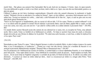 mortii Sale... Dar gãsesc usa camerei bine baricadatã. Bat la usã, însã nici un rãspuns. E liniste. Apoi, îsi spun numele.
Usa este deblocatã cu grijã, ei intrã, si un Altul, nevãzut, intrã o datã cu ei. Apoi, usa este din nou baricadatã, pentru a se
pãzi de spioni.
Cãlãtorii îi gãsesc pe toti într-o încântare surprinzãtoare. Glasurile celor din camerã izbucnesc în multumiri si laudã,
zicând: "Domnul a înviat cu adevãrat si S-a arãtat lui Simon". Apoi, cei doi cãlãtori... povestesc felul minunat cum li S-a
arãtat Isus. Tocmai au terminat de vorbit,... când iatã, o altã Persoanã stã în fata lor... Apoi, ei aud un glas care nu este
altul decât glasul Domnului lor...
"Însã ei au fost îngroziti si înspãimântati, cãci au crezut cã vãd un duh. ªi El le-a spus: 'Pentru ce sunteti tulburati? si de
ce vi se ridicã astfel de gânduri în inimã? Priviti mâinile si picioarele Mele; sunt ale Mele; pipãiti-Mã si vedeti; un duh
n-are nici carne, nici oase, asa cum am Eu". ªi pe când le vorbea astfel, le-a arãtat mâinile si picioarele Sale." - DA 802,
803
Un numãr dintre ucenici fãcuserã acum din camera de sus cãminul lor si seara, toti, cu exceptia lui Toma, erau adunati
acolo. Într-o searã, Toma s-a hotãrât sã se întâlneascã cu ceilalti... În timp ce ucenicii luau masa de searã, ei discutau
despre dovezile pe care Hristos le dãduse lor în profetii. "Pe când erau usile încuiate, a venit Isus, a stãtut în mijlocul lor
si le-a spus: Pace vouã."

{TA 219}

Întorcându-se spre Toma El a spus: "Adu-ti degetul încoace si uitã-te la mâinile Mele; si adu-ti mâna si pune-o în coasta
Mea; si nu fi necredincios, ci credincios."... [Toma] nu a mai vrut alte dovezi. Inima lui a tresãltat de bucurie si s-a
aruncat la picioarele Mântuitorului strigând: "Domnul Meu si Dumnezeul meu."- DA 807
Isus Îsi propusese sã-i întâlneascã pe ucenici în Galilea; si curând dupã ce a trecut sãptãmâna Pastelui, ei si-au îndreptat
pasii într-acolo... Erau sapte dintre ucenici.. Erau îmbrãcati în vesmintele umile de pescari... Toatã noaptea au trudit, fãrã
succes... În tot acest timp un Veghetor singuratic i-a urmãrit de pe tãrm, El fiind nevãzut de ei. În sfârsit s-au arãtat zorii
diminetii... ªi ucenicii au vãzut un strãin stând pe tãrm... Ioan L-a recunoscut pe strãin si a strigat cãtre Petru: "Este
Domnul". - DA 809, 810
 
