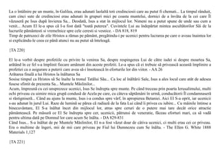La o întâlnire pe un munte, în Galilea, erau adunati laolaltã toti credinciosii care au putut fi chemati... La timpul rânduit,
cam cinci sute de credinciosi erau adunati în grupuri mici pe coasta muntelui, dornici de a învãta de la cei care Îl
vãzuserã pe Isus dupã învierea Sa... Deodatã, Isus a stat în mijlocul lor. Nimeni nu a putut spune de unde sau cum a
venit... Acum El le-a spus cã I-a fost datã "toatã puterea". Cuvintele Lui au îndepãrtat mintea ascultãtorilor Sãi de la
lucrurile pãmântesti si vremelnice spre cele ceresti si vesnice. - DA 818, 819
Timp de patruzeci de zile Hristos a rãmas pe pãmânt, pregãtindu-i pe ucenici pentru lucrarea pe care o aveau înaintea lor
si explicându-le ceea ce pânã atunci nu au putut sã înteleagã.

{TA 220}

El le-a vorbit despre profetiile cu privire la venirea Sa, despre respingerea Lui de cãtre iudei si despre moartea Sa,
arãtând în ce fel s-a împlinit fiecare amãnunt din aceste profetii. Le-a spus cã ei trebuie sã priveascã aceastã împlinire a
profetiei ca o asigurare a puterii care avea sã-i însoteascã în eforturile lor din viitor. - AA 26
Arãtarea finalã a lui Hristos la înãltarea Sa
Sosise timpul ca Hristos sã Se înalte la tronul Tatãlui Sãu... Ca loc al înãltãrii Sale, Isus a ales locul care atât de adesea
fusese sfintit de prezenta Sa... Muntele Mãslinilor...
Acum, împreunã cu cei unsprezece ucenici, Isus Se îndrepta spre munte. Pe când treceau prin poarta Ierusalimului, multi
ochi priveau cu uimire mica grupã condusã de Acela pe care, cu câteva sãptãmâni în urmã, conducãtorii Îl condamnaserã
si rãstigniserã... Când au ajuns la munte, Isus i-a condus spre vârf, în apropierea Betaniei. Aici El S-a oprit, iar ucenicii
s-au adunat în jurul Lui. Raze de luminã se pãrea cã radiazã de la fata Lui când îi privea cu iubire... Cu mâinile întinse a
binecuvântare, El S-a înãltat încet din mijlocul lor, atras spre ceruri de o putere mai tare decât orice atractie
pãmânteascã. Pe mãsurã ce El Se îndrepta spre cer, ucenicii, pãtrunsi de veneratie, fãceau eforturi mari, ca sã vadã
pentru ultima datã pe Domnul lor care acum Se înãlta. - DA 829-831
Când Isus... S-a înãltat de pe Muntele Mãslinilor, El n-a fost vãzut doar de câtiva ucenici, ci multi erau cei ce priveau.
Era o multime de îngeri, mii de mii care priveau pe Fiul lui Dumnezeu cum Se înãlta. - The Ellen G. White 1888
Materials 1,127

{TA 221}
 