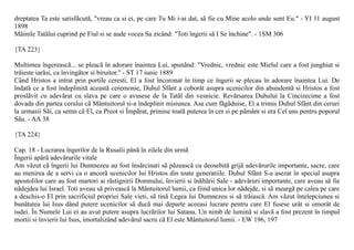 dreptatea Ta este satisfãcutã, "vreau ca si ei, pe care Tu Mi i-ai dat, sã fie cu Mine acolo unde sunt Eu." - YI 11 august
1898
Mâinile Tatãlui cuprind pe Fiul si se aude vocea Sa zicând: "Toti îngerii sã I Se închine". - 1SM 306

{TA 223}

Multimea îngereascã... se pleacã în adorare înaintea Lui, spunând: "Vrednic, vrednic este Mielul care a fost junghiat si
trãieste iarãsi, ca învingãtor si biruitor." - ST 17 iunie 1889
Când Hristos a intrat prin portile ceresti, El a fost încoronat în timp ce îngerii se plecau în adorare înaintea Lui. De
îndatã ce a fost îndeplinitã aceastã ceremonie, Duhul Sfânt a coborât asupra ucenicilor din abundentã si Hristos a fost
proslãvit cu adevãrat cu slava pe care o avusese de la Tatãl din vesnicie. Revãrsarea Duhului la Cincizecime a fost
dovada din partea cerului cã Mântuitorul si-a îndeplinit misiunea. Asa cum fãgãduise, El a trimis Duhul Sfânt din ceruri
la urmasii Sãi, ca semn cã El, ca Preot si Împãrat, primise toatã puterea în cer si pe pãmânt si era Cel uns pentru poporul
Sãu. - AA 38

{TA 224}

Cap. 18 - Lucrarea îngerilor de la Rusalii pânã în zilele din urmã
Îngerii apãrã adevãrurile vitale
Am vãzut cã îngerii lui Dumnezeu au fost însãrcinati sã pãzeascã cu deosebitã grijã adevãrurile importante, sacre, care
au menirea de a servi ca o ancorã ucenicilor lui Hristos din toate generatiile. Duhul Sfânt S-a asezat în special asupra
apostolilor care au fost martori ai rãstignirii Domnului, învierii si înãltãrii Sale - adevãruri importante, care aveau sã fie
nãdejdea lui Israel. Toti aveau sã priveascã la Mântuitorul lumii, ca fiind unica lor nãdejde, si sã meargã pe calea pe care
a deschis-o El prin sacrificiul propriei Sale vieti, sã tinã Legea lui Dumnezeu si sã trãiascã. Am vãzut întelepciunea si
bunãtatea lui Isus dând putere ucenicilor sã ducã mai departe aceeasi lucrare pentru care El fusese urât si omorât de
iudei. În Numele Lui ei au avut putere asupra lucrãrilor lui Satana. Un nimb de luminã si slavã a fost prezent în timpul
mortii si învierii lui Isus, imortalizând adevãrul sacru cã El este Mântuitorul lumii. - EW 196, 197
 