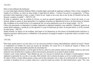 {TA 225}

Petru si Ioan eliberati din închisoare
La scurt timp dupã coborârea Duhului Sfânt si imediat dupã o perioadã de rugãciune arzãtoare, Petru si Ioan, mergând la
templu sã se închine, au vãzut un olog necãjit si împovãrat de sãrãcie... Ucenicii l-au privit cu compasiune. "si Petru,
privindu-l tintã, împreunã cu Ioan, i-a spus: 'Uitã-te la noi. Argint si aur n-am; dar ce am, îti dau. În Numele lui Isus din
Nazaret, scoalã-te si umblã'." - 3SP 275, 276
În timp ce saducheii, care nu credeau în înviere, au auzit pe apostoli spunând cã Hristos a înviat din morti, ei s-au
înfuriat, dându-si seama cã, dacã apostolilor li se îngãduia sã predice pe Mântuitorul înviat si sã facã minuni în Numele
Sãu, învãtãtura cã nu existã înviere va fi respinsã de toti, iar secta saducheilor avea sã se stingã curând. - AA 78
Câteva din persoanele cu rãspundere la templu, împreunã cu cãpitanul templului, erau saduchei. Cãpitanul, ajutat de un
numãr dintre saduchei, a arestat pe cei doi apostoli si i-a pus în închisoare pe motiv cã era prea târziu, ca sã fie cercetati
în seara aceea. - 3SP 278
Satana triumfa, iar îngerii cei rãi tresãltau; însã îngeri ai lui Dumnezeu au fost trimisi sã deschidã portile închisorii si,
împotriva poruncii marelui preot si a bãtrânilor, le-au poruncit sã meargã la templu si sã prezinte tuturor cuvintele vietii.
- 1SG 83, 84

{TA 226}

Între timp, marele preot si cei care erau cu el "au convocat consiliul si întreg sfatul bãtrânilor copiilor lui Israel". Preotii
si conducãtorii au hotãrât sã-i acuze pe ucenici de rãzvrãtire, sã-i acuze de a-i fi omorât pe Anania si Safira si de
conspiratie în vederea deposedãrii preotilor de autoritatea lor.
Când au trimis dupã prizonieri, ca sã fie adusi în fata lor, mare le-a fost uimirea când le-a fost adusã vestea cã, desi usile
închisorii erau zãvorâte bine si garda se afla în fata acestora, prizonierii nu au putut fi gãsiti nicãieri.
Curând a sosit vestea uluitoare: "Iatã, bãrbatii pe care voi i-ati pus în temnitã stau în templu si învatã poporul. Atunci
cãpitanul si ajutoarele lui s-au dus si i-au adus, fãrã violentã: cãci se temeau de popor, ca sã nu-i ucidã cu pietre."
Pe când ei [Petru si Ioan] stãteau pentru a doua oarã în fata oamenilor care se pare cã se prinseserã sã îi nimiceascã, în
cuvintele si atitudinea lor nu s-a putut vedea nici o urmã de teamã sau ezitare. Iar când marele preot a spus: "Nu v-am
 