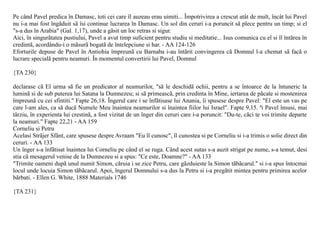 Pe când Pavel predica în Damasc, toti cei care îl auzeau erau uimiti... Împotrivirea a crescut atât de mult, încât lui Pavel
nu i-a mai fost îngãduit sã îsi continue lucrarea în Damasc. Un sol din ceruri i-a poruncit sã plece pentru un timp; si el
"s-a dus în Arabia" (Gal. 1,17), unde a gãsit un loc retras si sigur.
Aici, în singurãtatea pustiului, Pavel a avut timp suficient pentru studiu si meditatie... Isus comunica cu el si îl întãrea în
credintã, acordându-i o mãsurã bogatã de întelepciune si har. - AA 124-126
Eforturile depuse de Pavel în Antiohia împreunã cu Barnaba i-au întãrit convingerea cã Domnul l-a chemat sã facã o
lucrare specialã pentru neamuri. În momentul convertirii lui Pavel, Domnul

{TA 230}

declarase cã El urma sã fie un predicator al neamurilor, "sã le deschidã ochii, pentru a se întoarce de la întuneric la
luminã si de sub puterea lui Satana la Dumnezeu; si sã primeascã, prin credinta în Mine, iertarea de pãcate si mostenirea
împreunã cu cei sfintiti." Fapte 26,18. Îngerul care i se înfãtisase lui Anania, îi spusese despre Pavel: "El este un vas pe
care l-am ales, ca sã ducã Numele Meu înaintea neamurilor si înaintea fiilor lui Israel". Fapte 9,15. ªi Pavel însusi, mai
târziu, în experienta lui crestinã, a fost vizitat de un înger din ceruri care i-a poruncit: "Du-te, cãci te voi trimite departe
la neamuri." Fapte 22,21 - AA 159
Corneliu si Petru
Acelasi Strãjer Sfânt, care spusese despre Avraam "Eu îl cunosc", îl cunostea si pe Corneliu si i-a trimis o solie direct din
ceruri. - AA 133
Un înger s-a înfãtisat înaintea lui Corneliu pe când el se ruga. Când acest sutas s-a auzit strigat pe nume, s-a temut, desi
stia cã mesagerul venise de la Dumnezeu si a spus: "Ce este, Doamne?" - AA 133
"Trimite oameni dupã unul numit Simon, cãruia i se zice Petru, care gãzduieste la Simon tãbãcarul." si i-a spus întocmai
locul unde locuia Simon tãbãcarul. Apoi, îngerul Domnului s-a dus la Petru si i-a pregãtit mintea pentru primirea acelor
bãrbati. - Ellen G. White, 1888 Materials 1746

{TA 231}
 