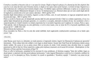 Corneliu a ascultat cu bucurie cele ce i s-au spus în viziune. Dupã ce îngerul a plecat, el a chemat pe doi din slujitorii din
casa lui si un ostas devotat care îl însotea mereu; si dupã ce le-a spus toate aceste lucruri, i-a trimis la Iope. Îngerul nu a
fost însãrcinat sã-i vorbeascã lui Corneliu despre cruce. Un bãrbat supus acelorasi slãbiciuni si ispite ca si sutasul avea
sã-i vorbeascã despre Mântuitorul rãstignit si înviat. În întelepciunea Lui, Domnul aduce pe cei care cautã dupã adevãr
în legãturã cu semeni de-ai lor care cunosc adevãrul. - RH 6 aprilie 1911
Imediat dupã întrevederea cu Corneliu, îngerul s-a dus la Petru, care, în acel moment, se ruga pe acoperisul casei în
locuinta din Iope. - RH 13 aprilie 1911
Petru a sovãit la fiecare pas sã întreprindã sarcina datã lui prin poruncã divinã. Când si-a relatat experienta, el nu si-a
apãrat fapta întreprinsã pe principii generale, ci a socotit-o o exceptie, datoratã revelatiei divine. Iar rezultatul a fost o
surprizã pentru el. Când Corneliu i-a relatat experienta lui si cuvintele îngerului care îi apãruse în viziune, Petru a spus:
"Într-adevãr, vãd cã Dumnezeu nu este pãrtinitor; si cã în orice neam, cine se teme de El si lucreazã neprihãnire este
primit de El." - 6MR 328, 329
Petru eliberat din închisoare
Ziua executãrii lui Petru a fost în cele din urmã stabilitã; însã rugãciunile credinciosilor continuau sã se înalte spre
ceruri. ªi pe

{TA 232}

când fãceau acest lucru cu stãruintã, cu toatã puterea si împreunã simtire, îngerii lui Dumnezeu îl pãzeau pe apostolul
întemnitat... Petru stãtea între doi soldati si era legat cu douã lanturi, fiecare lant fiind fixat de încheietura mâinii unuia
dintre soldati. De aceea el nu se putea misca fãrã ca acestia sã simtã. Usile temnitei erau zãvorâte bine si o gardã
puternicã se afla în fata lor. Orice sansã de a scãpa, prin mijloace omenesti, era în acest fel exclusã. - Redemption: or the
Ministry of Peter and the Conversion of Saul 70
Petru se afla în închisoare, asteptând sã fie executat în ziua urmãtoare; el dormise noaptea "între doi soldati, legat cu
douã lanturi: si pãzitorii din fata portii pãzeau închisoarea. ªi iatã, îngerul Domnului a venit la el si o luminã a strãlucit în
temnitã: si el l-a desteptat pe Petru, lovindu-l în coastã si spunându-i: 'Scoalã-te repede'. ªi lanturile i-au cãzut de pe
mâini."
 
