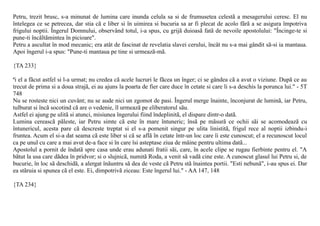 Petru, trezit brusc, s-a minunat de lumina care inunda celula sa si de frumusetea celestã a mesagerului ceresc. El nu
întelegea ce se petrecea, dar stia cã e liber si în uimirea si bucuria sa ar fi plecat de acolo fãrã a se asigura împotriva
frigului noptii. Îngerul Domnului, observând totul, i-a spus, cu grijã duioasã fatã de nevoile apostolului: "Încinge-te si
pune-ti încãltãmintea în picioare".
Petru a ascultat în mod mecanic; era atât de fascinat de revelatia slavei cerului, încât nu s-a mai gândit sã-si ia mantaua.
Apoi îngerul i-a spus: "Pune-ti mantaua pe tine si urmeazã-mã.

{TA 233}

ªi el a fãcut astfel si l-a urmat; nu credea cã acele lucruri le fãcea un înger; ci se gândea cã a avut o viziune. Dupã ce au
trecut de prima si a doua strajã, ei au ajuns la poarta de fier care duce în cetate si care li s-a deschis la porunca lui." - 5T
748
Nu se rosteste nici un cuvânt; nu se aude nici un zgomot de pasi. Îngerul merge înainte, înconjurat de luminã, iar Petru,
tulburat si încã socotind cã are o vedenie, îl urmeazã pe eliberatorul sãu.
Astfel ei ajung pe ulitã si atunci, misiunea îngerului fiind îndeplinitã, el dispare dintr-o datã.
Lumina cereascã pãleste, iar Petru simte cã este în mare întuneric; însã pe mãsurã ce ochii sãi se acomodeazã cu
întunericul, acesta pare cã descreste treptat si el s-a pomenit singur pe ulita linistitã, frigul rece al noptii izbindu-i
fruntea. Acum el si-a dat seama cã este liber si cã se aflã în cetate într-un loc care îi este cunoscut; el a recunoscut locul
ca pe unul cu care a mai avut de-a face si în care îsi asteptase ziua de mâine pentru ultima datã...
Apostolul a pornit de îndatã spre casa unde erau adunati fratii sãi, care, în acele clipe se rugau fierbinte pentru el. "A
bãtut la usa care dãdea în pridvor; si o slujnicã, numitã Roda, a venit sã vadã cine este. A cunoscut glasul lui Petru si, de
bucurie, în loc sã deschidã, a alergat înãuntru sã dea de veste cã Petru stã înaintea portii. "Esti nebunã", i-au spus ei. Dar
ea stãruia si spunea cã el este. Ei, dimpotrivã ziceau: Este îngerul lui." - AA 147, 148

{TA 234}
 
