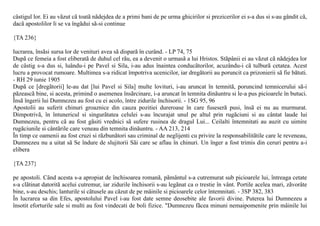 câstigul lor. Ei au vãzut cã toatã nãdejdea de a primi bani de pe urma ghicirilor si prezicerilor ei s-a dus si s-au gândit cã,
dacã apostolilor li se va îngãdui sã-si continue

{TA 236}

lucrarea, însãsi sursa lor de venituri avea sã disparã în curând. - LP 74, 75
Dupã ce femeia a fost eliberatã de duhul cel rãu, ea a devenit o urmasã a lui Hristos. Stãpânii ei au vãzut cã nãdejdea lor
de câstig s-a dus si, luându-i pe Pavel si Sila, i-au adus înaintea conducãtorilor, acuzându-i cã tulburã cetatea. Acest
lucru a provocat rumoare. Multimea s-a ridicat împotriva ucenicilor, iar dregãtorii au poruncit ca prizonierii sã fie bãtuti.
- RH 29 iunie 1905
Dupã ce [dregãtorii] le-au dat [lui Pavel si Sila] multe lovituri, i-au aruncat în temnitã, poruncind temnicerului sã-i
pãzeascã bine, si acesta, primind o asemenea însãrcinare, i-a aruncat în temnita dinãuntru si le-a pus picioarele în butuci.
Însã îngerii lui Dumnezeu au fost cu ei acolo, între zidurile închisorii. - 1SG 95, 96
Apostolii au suferit chinuri groaznice din cauza pozitiei dureroase în care fuseserã pusi, însã ei nu au murmurat.
Dimpotrivã, în întunericul si singurãtatea celulei s-au încurajat unul pe altul prin rugãciuni si au cântat laude lui
Dumnezeu, pentru cã au fost gãsiti vrednici sã sufere rusinea de dragul Lui... Ceilalti întemnitati au auzit cu uimire
rugãciunile si cântãrile care veneau din temnita dinãuntru. - AA 213, 214
În timp ce oamenii au fost cruzi si rãzbunãtori sau criminal de neglijenti cu privire la responsabilitãtile care le reveneau,
Dumnezeu nu a uitat sã Se îndure de slujitorii Sãi care se aflau în chinuri. Un înger a fost trimis din ceruri pentru a-i
elibera

{TA 237}

pe apostoli. Când acesta s-a apropiat de închisoarea romanã, pãmântul s-a cutremurat sub picioarele lui, întreaga cetate
s-a clãtinat datoritã acelui cutremur, iar zidurile închisorii s-au legãnat ca o trestie în vânt. Portile acelea mari, zãvorâte
bine, s-au deschis; lanturile si cãtusele au cãzut de pe mâinile si picioarele celor întemnitati. - 3SP 382, 383
În lucrarea sa din Efes, apostolului Pavel i-au fost date semne deosebite ale favorii divine. Puterea lui Dumnezeu a
însotit eforturile sale si multi au fost vindecati de boli fizice. "Dumnezeu fãcea minuni nemaipomenite prin mâinile lui
 