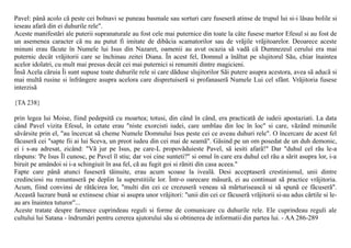 Pavel: pânã acolo cã peste cei bolnavi se puneau basmale sau sorturi care fuseserã atinse de trupul lui si-i lãsau bolile si
ieseau afarã din ei duhurile rele".
Aceste manifestãri ale puterii supranaturale au fost cele mai puternice din toate la câte fusese martor Efesul si au fost de
un asemenea caracter cã nu au putut fi imitate de dibãcia scamatorilor sau de vrãjile vrãjitoarelor. Deoarece aceste
minuni erau fãcute în Numele lui Isus din Nazaret, oamenii au avut ocazia sã vadã cã Dumnezeul cerului era mai
puternic decât vrãjitorii care se închinau zeitei Diana. În acest fel, Domnul a înãltat pe slujitorul Sãu, chiar înaintea
acelor idolatri, cu mult mai presus decât cei mai puternici si renumiti dintre magicieni.
Însã Acela cãruia Îi sunt supuse toate duhurile rele si care dãduse slujitorilor Sãi putere asupra acestora, avea sã aducã si
mai multã rusine si înfrângere asupra acelora care dispretuiserã si profanaserã Numele Lui cel sfânt. Vrãjitoria fusese
interzisã

{TA 238}

prin legea lui Moise, fiind pedepsitã cu moartea; totusi, din când în când, era practicatã de iudeii apostaziati. La data
când Pavel vizita Efesul, în cetate erau "niste exorcisti iudei, care umblau din loc în loc" si care, vãzând minunile
sãvârsite prin el, "au încercat sã cheme Numele Domnului Isus peste cei ce aveau duhuri rele". O încercare de acest fel
fãcuserã cei "sapte fii ai lui Sceva, un preot iudeu din cei mai de seamã". Gãsind pe un om posedat de un duh demonic,
ei i s-au adresat, zicând: "Vã jur pe Isus, pe care-L propovãduieste Pavel, sã iesiti afarã!" Dar "duhul cel rãu le-a
rãspuns: 'Pe Isus Îl cunosc, pe Pavel îl stiu; dar voi cine sunteti?" si omul în care era duhul cel rãu a sãrit asupra lor, i-a
biruit pe amândoi si i-a schingiuit în asa fel, cã au fugit goi si rãniti din casa aceea."
Fapte care pânã atunci fuseserã tãinuite, erau acum scoase la ivealã. Desi acceptaserã crestinismul, unii dintre
credinciosi nu renuntaserã pe deplin la superstitiile lor. Într-o oarecare mãsurã, ei au continuat sã practice vrãjitoria.
Acum, fiind convinsi de rãtãcirea lor, "multi din cei ce crezuserã veneau sã mãrturiseascã si sã spunã ce fãcuserã".
Aceastã lucrare bunã se extinsese chiar si asupra unor vrãjitori: "unii din cei ce fãcuserã vrãjitorii si-au adus cãrtile si le-
au ars înaintea tuturor"...
Aceste tratate despre farmece cuprindeau reguli si forme de comunicare cu duhurile rele. Ele cuprindeau reguli ale
cultului lui Satana - îndrumãri pentru cererea ajutorului sãu si obtinerea de informatii din partea lui. - AA 286-289
 