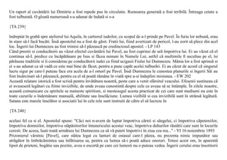 Un raport al cuvântãrii lui Dimitrie a fost repede pus în circulatie. Rumoarea generatã a fost teribilã. Întreaga cetate a
fost tulburatã. O gloatã numeroasã s-a adunat de îndatã si s-a

{TA 239}

îndreptat în grabã spre atelierul lui Aquila, în cartierul iudeilor, cu scopul de a-l prinde pe Pavel. În furia lor nebunã, erau
în stare sã-l facã bucãti. Însã apostolul nu a fost de gãsit. Fratii lui, fiind avertizati de pericol, l-au zorit sã plece din acel
loc. Îngerii lui Dumnezeu au fost trimisi sã-l pãzeascã pe credinciosul apostol. - LP 143
Când preotii si conducãtorii au vãzut efectul cuvântãrii lui Pavel, au fost cuprinsi de urã împotriva lui. Ei au vãzut cã el
continua sã-L predice cu încãpãtânare pe Isus si fãcea minuni în Numele Lui, astfel cã multimile îl ascultau pe el, îsi
pãrãseau traditiile si îi considerau pe conducãtorii iudei ca fiind ucigasii Fiului lui Dumnezeu. Mânia lor a fost aprinsã si
ei s-au adunat ca sã vadã ce este mai bine de fãcut, pentru a pune capãt acelei tulburãri. Ei au cãzut de acord cã singurul
lucru sigur pe care-l puteau face era acela de a-l omorî pe Pavel. Însã Dumnezeu le cunostea planurile si îngerii Sãi au
fost însãrcinati sã-l pãzeascã, pentru ca el sã poatã rãmâne în viatã spre a-si îndeplini misiunea. - EW 202
Aceastã relatare istoricã a fost scrisã pentru învãtãtura noastrã, peste care a venit sfârsitul veacului. Efesenii sustineau cã
ei avuseserã legãturi cu fiinte invizibile, de unde aveau cunostintã despre cele ce aveau sã se întâmple. În zilele noastre,
aceastã comunicare cu spiritele se numeste spiritism, si mestesugul acesta practicat de cei care sunt mediumi nu este în
toate cazurile o îndemânare manualã, abilitate sau înselãciune. Lumea vizibilã si cea invizibilã sunt în strânsã legãturã.
Satana este marele înselãtor si asociatii lui în cele rele sunt instruiti de cãtre el sã lucreze în

{TA 240}

acelasi fel ca si el. Apostolul spune: "Cãci noi n-avem de luptat împotriva cãrnii si sângelui, ci împotriva cãpeteniilor,
împotriva domniilor, împotriva stãpânitorilor întunericului acestui veac, împotriva duhurilor rãutãtii care sunt în locurile
ceresti. De aceea, luati toatã armãtura lui Dumnezeu ca sã vã puteti împotrivi în ziua cea rea..." - YI 16 noiembrie 1893
Prizonierul vârstnic [Pavel], care stãtea legat cu lanturi de ostasul care-l pãzea, nu prezenta nimic impunãtor sau
atrãgãtor în îmbrãcãmintea sau înfãtisarea sa, pentru ca lumea sã-i poatã aduce onoruri. Totusi acest om, în aparentã
lipsit de prieteni, bogãtie sau pozitie, avea o escortã pe care cei lumesti nu o puteau vedea. Îngerii cerului erau însotitorii
 