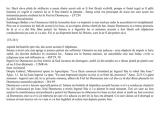 lui. Dacã slava plinã de strãlucire a unuia dintre acesti soli ar fi fost fãcutã vizibilã, pompa si fastul regal ar fi pãlit
înaintea ei; regele si curtenii lui ar fi fost trântiti la pãmânt... Întreg cerul era preocupat de acest om care acum era
întemnitat pentru credinta lui în Fiul lui Dumnezeu. - LP 254
Asediul Ierusalimului
Îndelunga rãbdare a lui Dumnezeu fatã de Ierusalim doar i-a împietrit si mai mult pe iudei în necredinta lor încãpãtânatã.
Prin ura si cruzimea lor fatã de ucenicii lui Isus, ei au respins ultima ofertã de har. Atunci Dumnezeu si-a retras protectia
de la ei si a dat frâu liber puterii lui Satana si a îngerilor lui si natiunea aceasta a fost lãsatã sub stãpânirea
conducãtorului pe care si l-a ales. Fiii ei au dispretuit harul lui Hristos, care le-ar fi dat putere sã-si

{TA 241}

supunã înclinatiile spre rãu, dar acum acestea îi stãpâneau.
Satana a trezit cele mai aprige si josnice patimi ale sufletului. Oamenii nu mai judecau - erau stãpâniti de impuls si furie
oarbã. Au devenit diabolici în cruzimea lor... Satana era în fruntea natiunii, iar autoritãtile cele mai înalte, civile si
religioase erau sub influenta sa. - 4SP 29, 30
Îngerii lui Dumnezeu au fost trimisi sã facã lucrarea de distrugere, astfel cã din templu nu a rãmas piatrã pe piatrã care
sã nu fi fost dãrâmatã. - 21MR 66
Ioan vizionarul
Despre Gabriel, Mântuitorul spune în Apocalipsa: "Le-a fãcut cunoscut trimitând pe îngerul Sãu la robul Sãu Ioan."
Apoc. 1,1. Iar lui Ioan îngerul i-a spus: "Eu sunt împreunã slujitor cu tine si cu fratii tãi, proorocii." Apoc. 22,9. Ce gând
minunat - îngerul care stã, în ce priveste onoarea, alãturi de Fiul lui Dumnezeu este cel ales ca sã dezvãluie planurile lui
Dumnezeu oamenilor pãcãtosi. - DA 99
Dumnezeu a avut o lucrare specialã pentru el. Satana era hotãrât sã împiedice aceastã lucrare si el i-a condus pe slujitorii
lui sã-l nimiceascã pe Ioan. Însã Dumnezeu a trimis îngerul Sãu si l-a pãstrat în mod minunat. Toti cei care au fost
martori la manifestarea extraordinarã a puterii lui Dumnezeu la eliberarea lui Ioan au fost uluiti si multi au fost convinsi
cã Dumnezeu este cu el si cã mãrturia pe care el o aducea cu privire la Isus era dreaptã. Cei care cãutau sã îl distrugã se
temeau sã mai încerce sã-i ia viata si i-a fost îngãduit sã sufere mai departe pentru Isus.
 