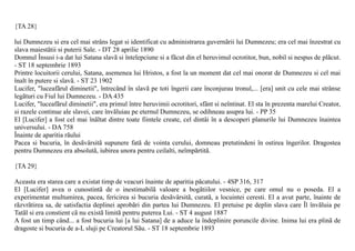 {TA 28}

lui Dumnezeu si era cel mai strâns legat si identificat cu administrarea guvernãrii lui Dumnezeu; era cel mai înzestrat cu
slava maiestãtii si puterii Sale. - DT 28 aprilie 1890
Domnul Însusi i-a dat lui Satana slavã si întelepciune si a fãcut din el heruvimul ocrotitor, bun, nobil si nespus de plãcut.
- ST 18 septembrie 1893
Printre locuitorii cerului, Satana, asemenea lui Hristos, a fost la un moment dat cel mai onorat de Dumnezeu si cel mai
înalt în putere si slavã. - ST 23 1902
Lucifer, "luceafãrul diminetii", întrecând în slavã pe toti îngerii care înconjurau tronul,... [era] unit cu cele mai strânse
legãturi cu Fiul lui Dumnezeu. - DA 435
Lucifer, "luceafãrul diminetii", era primul între heruvimii ocrotitori, sfânt si neîntinat. El sta în prezenta marelui Creator,
si razele continue ale slavei, care învãluiau pe eternul Dumnezeu, se odihneau asupra lui. - PP 35
El [Lucifer] a fost cel mai înãltat dintre toate fiintele create, cel dintâi în a descoperi planurile lui Dumnezeu înaintea
universului. - DA 758
Înainte de aparitia rãului
Pacea si bucuria, în desãvârsitã supunere fatã de vointa cerului, domneau pretutindeni în ostirea îngerilor. Dragostea
pentru Dumnezeu era absolutã, iubirea unora pentru ceilalti, neîmpãrtitã.

{TA 29}

Aceasta era starea care a existat timp de veacuri înainte de aparitia pãcatului. - 4SP 316, 317
El [Lucifer] avea o cunostintã de o inestimabilã valoare a bogãtiilor vesnice, pe care omul nu o poseda. El a
experimentat multumirea, pacea, fericirea si bucuria desãvârsitã, curatã, a locuintei ceresti. El a avut parte, înainte de
rãzvrãtirea sa, de satisfactia deplinei aprobãri din partea lui Dumnezeu. El pretuise pe deplin slava care Îl învãluia pe
Tatãl si era constient cã nu existã limitã pentru puterea Lui. - ST 4 august 1887
A fost un timp când... a fost bucuria lui [a lui Satana] de a aduce la îndeplinire poruncile divine. Inima lui era plinã de
dragoste si bucuria de a-L sluji pe Creatorul Sãu. - ST 18 septembrie 1893
 