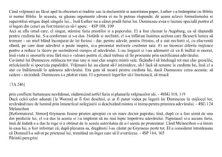 Când vrãjmasii au fãcut apel la obiceiuri si traditie sau la declaratiile si autoritatea papei, Luther i-a întâmpinat cu Biblia
si numai Biblia. În aceasta, se gãseau argumente cãrora ei nu le puteau rãspunde; de aceea sclavii formalismului si
superstitiei strigau dupã sângele lui... Însã Luther nu a cãzut pradã furiei lor. Dumnezeu avea o lucrare specialã pentru el
si îngeri din ceruri au fost trimisi ca sã-l apere. - 4SP 108, 109
Aici se afla omul care, el singur, stârnise furia preotilor si a poporului. El a fost chemat la Augsburg, ca sã rãspundã
pentru credinta lui. S-a conformat si s-a dus. Hotãrât si neclintit, el s-a înfãtisat înaintea acelora care fãcuserã lumea sã
tremure - un miel blând înconjurat de lei furiosi - dar, pentru adevãr, pentru Hristos, el a stat neclintit si, cu elocventã
sfântã, pe care doar adevãrul o poate inspira, si-a prezentat motivele credintei sale. Ei au încercat diferite mijloace
pentru a reduce la tãcere pe sustinãtorul curajos al adevãrului. L-au lingusit si l-au ademenit cã va fi înãltat si onorat,
însã viata si onorurile erau fãrã nici o valoare pentru el, dacã trebuia sã fie procurate prin sacrificarea adevãrului.
Cuvântul lui Dumnezeu strãlucea tot mai tare si mai clar asupra mintii sale, fãcându-l sã înteleagã tot mai clar greselile,
stricãciunile si ipocrizia papalitãtii. Vrãjmasii lui au cãutat sã-l intimideze, sã-l facã sã renunte la credinta lui, însã el a
stat cu îndrãznealã în apãrarea adevãrului. Era gata sã moarã pentru credinta lui, dacã Dumnezeu cerea aceasta; sã
cedeze - niciodatã. Dumnezeu i-a pãstrat viata. El a poruncit îngerilor sã-l însoteascã, sã treacã

{TA 246}

prin conflicte furtunoase nevãtãmat, zãdãrnicind astfel furia si planurile vrãjmasilor sãi. - 4bSG 118, 119
Dacã ochii celor adunati [la Worms] ar fi fost deschisi, ei ar fi putut vedea pe îngerii lui Dumnezeu în mijlocul lor,
revãrsând raze de luminã prin întunericul nelegiuirii si deschizând mintea si inima pentru primirea adevãrului. - 4SG 124
Melancthon
[Reformatorul, Simon] Grynaeus fusese prieten apropiat cu un mare doctor papistas; însã, dupã ce a fost uimit de una
din predicile lui, el s-a dus la acesta si l-a implorat sã nu mai lupte împotriva adevãrului. Papistasul si-a ascuns furia,
însã de îndatã s-a dus la rege si a obtinut de la acesta autoritatea de a-l aresta pe protestatar. Când Melancthon s-a întors
în casa lui, a fost informat cã, dupã plecarea sa, dregãtorii l-au cãutat pe Grynaeus peste tot. El a considerat întotdeauna
cã Domnul l-a salvat pe prietenul lui, trimitând un înger care sã îl avertizeze. - 4SP 164, 165
Pãrintii peregrini
 