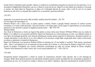 Exilati fiind si îndurând multe greutãti, iubirea si credinta lor [a pãrintilor peregrini] au devenit tot mai puternice. Ei se
încredeau în fãgãduintele Domnului, care nu i-a lãsat la vreme de nevoie. Îngerii Lui erau alãturi de ei pentru a-i încuraja
si sustine. Iar când mâna lui Dumnezeu se pãrea cã îi îndreaptã dincolo de ocean, cãtre o tarã în care îsi vor putea
întemeia un stat al lor, ca sã poatã lãsa copiilor lor, ca mostenire, pretioasa libertate

{TA 247}

religioasã, ei au pornit într-acolo, fãrã sovãialã, urmând calea Providentei. - GC 291
Cei trei îngeri din Apocalipsa 14
Domnul Hristos vine a doua oarã, cu putere pentru a mântui. Pentru a pregãti fiintele omenesti în vederea acestui
eveniment, el a trimis soliile primului, celui de-al doilea si al treilea înger. Acesti îngeri îi reprezintã pe cei care primesc
adevãrul si care deschid cu putere Evanghelia înaintea lumii. - 7BC 978, 979
William Miller
Am vãzut cã Dumnezeu a trimis pe îngerul Sãu pentru a misca inima unui fermier [William Miller] care nu credea în
Biblie si l-a cãlãuzit ca sã cerceteze profetiile. Îngerii lui Dumnezeu au vizitat adesea pe cel ales, i-au cãlãuzit mintea si
l-au fãcut sã înteleagã profetiile care fuseserã întotdeauna neclare pentru poporul lui Dumnezeu. Începutul lantului cu
verigile adevãrului i-a fost dat lui si el a fost cãlãuzit ca sã cerceteze verigã dupã verigã pânã când a ajuns sã priveascã
cu uimire si admiratie Cuvântul lui Dumnezeu...
Îngerii lui Dumnezeu l-au însotit pe William Miller în misiunea lui. El era hotãrât si neclintit. Fãrã teamã a proclamat
solia... Desi i s-au împotrivit cei ce sustineau cã sunt crestini cât si lumea, si a fost atacat de Satana si îngerii lui, el nu a
încetat sã predice Evanghelia cea vesnicã multimilor, pretutindeni pe unde era invitat, fãcând sã rãsune strigãtul:
"Temeti-vã de Dumnezeu si dati-I slavã; cãci a sosit ceasul judecãtii Lui." - 1SG 128,132

{TA 248}

Instigatorul tuturor nelegiuirilor a cãutat nu numai sã contracareze efectele soliei advente, dar si sã-l distrugã pe
mesager. Miller fãcea aplicatii practice ale adevãrului Scripturii pentru inimile ascultãtorilor lui, mustrându-le pãcatele si
multumirea de sine, iar cuvintele lui simple si tãioase le-au stârnit vrãjmãsia. Opozitia manifestatã de membrii bisericii
 