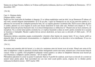 Satana era un înger frumos, înãltat si ar fi rãmas astfel pentru totdeauna, dacã nu s-ar fi îndepãrtat de Dumnezeu. - ST 21
decembrie 1891

{TA 30}

Cap. 4 - Originea rãului
Originea rãului, o tainã
Îngerii au fost creati plini de bunãtate si dragoste. Ei se iubeau nepãrtinitor unul pe altul, iar pe Dumnezeu Îl iubeau cel
mai mult, aceastã dragoste determinându-i sã Îi fie pe plac. Legea lui Dumnezeu nu era un jug anevoios pentru ei, ci
plãcerea lor era tocmai de a îndeplini poruncile Sale, de a se supune glasului Cuvântului Sãu. Însã în acest cadru de pace
si curãtie, pãcatul si-a avut originea în acela care fusese desãvârsit în toate cãile sale. Profetul scrie despre el: "Ti s-a
îngâmfat inima din pricina frumusetii tale; ti-ai stricat întelepciunea cu strãlucirea ta". Pãcatul este un lucru misterios, de
neexplicat. Nu a existat temei pentru existenta lui; a-l explica înseamnã a cãuta un motiv pentru existenta lui si aceasta
ar însemna a-l îndreptãti. Pãcatul a apãrut într-un univers desãvârsit, un lucru care s-a dovedit a fi fãrã scuzã. - ST 28
aprilie 1890
Dumnezeu detinea cunostinta asupra evenimentelor viitorului chiar înainte de crearea lumii. El nu a lucrat astfel ca
planurile Sale sã se potriveascã circumstantelor, ci a îngãduit ca lucrurile sã se dezvolte si sã se desfãsoare. El nu si-a
adus contributia

{TA 31}

la crearea unei anumite stãri de lucruri, ci a stiut cã o asemenea stare de lucruri avea sã existe. Planul care urma sã fie
adus la îndeplinire o datã cu apostazia oricãreia dintre inteligentele ceresti este taina, misterul care a fost ascuns timp de
veacuri. Chiar si o jertfã a fost pregãtitã în planurile vesnice pentru a se aduce la îndeplinire întocmai acea lucrare pe
care Dumnezeu a înfãptuit-o pentru omenire. - ST 25 martie 1897
Pãtrunderea pãcatului în ceruri nu poate fi explicatã. Dacã ar fi posibil de explicat, acest lucru ar dovedi cã a existat un
anumit temei pentru pãcat. Însã neexistând nici cea mai micã scuzã pentru acesta, originea lui va rãmâne pentru
totdeauna învãluitã în mister. - RH 9 martie 1886
 