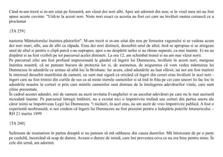 Când m-am trezit si m-am uitat pe fereastrã, am vãzut doi nori albi. Apoi am adormit din nou; si în visul meu mi-au fost
spuse aceste cuvinte: "Uitã-te la acesti nori. Niste nori exact ca acestia au fost cei care au învãluit oastea cereascã ce a
proclamat

{TA 259}

nasterea Mântuitorului înaintea pãstorilor". M-am trezit si m-am uitat din nou pe fereastra vagonului si se vedeau acum
doi nori mari, albi, asa de albi ca zãpada. Erau doi nori distincti, deosebiti unul de altul, însã se apropiau si se atingeau
unul de altul si pentru o clipã parcã s-au suprapus; apoi s-au despãrtit iarãsi si au rãmas separati, ca mai înainte. Ei nu au
dispãrut si au fost vizibili pe tot parcursul acelei dimineti. La ora 12, am schimbat trenul si nu am mai vãzut norii.
Pe parcursul zilei am fost profund impresionatã la gândul cã îngerii lui Dumnezeu, învãluiti în acesti nori, mergeau
înaintea noastrã; cã ne puteam bucura de protectia lor si, de asemenea, de asigurarea cã vom vedea mântuirea lui
Dumnezeu în adunãrile ce urmau sã aibã loc la Brisbane. Iar acum, când adunãrile au luat sfârsit, iar noi am fost martori
la interesul deosebit manifestat de oameni, eu sunt mai sigurã ca oricând cã îngeri din ceruri erau învãluiti în acei nori -
îngeri care au fost trimisi din curtile de sus ca sã miste inimile oamenilor si sã tinã în frâu pe cei care uneori îsi fac loc în
adunãrile noastre în corturi si prin care mintile oamenilor sunt distrase de la întelegerea adevãrurilor vitale, care sunt
zilnic prezentate.
În cadrul acestei adunãri, mii de oameni au auzit invitatia Evangheliei si au ascultat adevãruri pe care nu le mai auziserã
niciodatã înainte. Pe parcursul întregii întâlniri, nu a existat nici o împotrivire trufasã sau certuri din partea unora ale
cãror inimi se împotriveau Legii lui Dumnezeu. ªi nicãieri, în acel oras, nu am auzit de vreo împotrivire publicã. A fost o
experientã neobisnuitã; si noi credem cã îngerii lui Dumnezeu au fost prezenti pentru a îndepãrta puterile întunericului. -
RH 21 martie 1899

{TA 260}

Sufeream de reumatism în partea dreaptã si nu puteam sã mã odihnesc din cauza durerilor. Mã întorceam de pe o parte
pe cealaltã, încercând sã scap de durere. Aveam o durere de inimã, care îmi prevestea ceva ce nu era bine pentru mine. În
cele din urmã, am adormit.
 