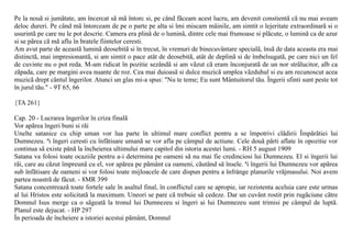 Pe la nouã si jumãtate, am încercat sã mã întorc si, pe când fãceam acest lucru, am devenit constientã cã nu mai aveam
deloc dureri. Pe când mã întorceam de pe o parte pe alta si îmi miscam mâinile, am simtit o lejeritate extraordinarã si o
usurintã pe care nu le pot descrie. Camera era plinã de o luminã, dintre cele mai frumoase si plãcute, o luminã ca de azur
si se pãrea cã mã aflu în bratele fiintelor ceresti.
Am avut parte de aceastã luminã deosebitã si în trecut, în vremuri de binecuvântare specialã, însã de data aceasta era mai
distinctã, mai impresionantã, si am simtit o pace atât de deosebitã, atât de deplinã si de îmbelsugatã, pe care nici un fel
de cuvinte nu o pot reda. M-am ridicat în pozitie sezândã si am vãzut cã eram înconjuratã de un nor strãlucitor, alb ca
zãpada, care pe margini avea nuante de roz. Cea mai duioasã si dulce muzicã umplea vãzduhul si eu am recunoscut acea
muzicã drept cântul îngerilor. Atunci un glas mi-a spus: "Nu te teme; Eu sunt Mântuitorul tãu. Îngerii sfinti sunt peste tot
în jurul tãu." - 9T 65, 66

{TA 261}

Cap. 20 - Lucrarea îngerilor în criza finalã
Vor apãrea îngeri buni si rãi
Unelte satanice cu chip uman vor lua parte în ultimul mare conflict pentru a se împotrivi clãdirii Împãrãtiei lui
Dumnezeu. ªi îngeri ceresti cu înfãtisare umanã se vor afla pe câmpul de actiune. Cele douã pãrti aflate în opozitie vor
continua sã existe pânã la încheierea ultimului mare capitol din istoria acestei lumi. - RH 5 august 1909
Satana va folosi toate ocaziile pentru a-i determina pe oameni sã nu mai fie credinciosi lui Dumnezeu. El si îngerii lui
rãi, care au cãzut împreunã cu el, vor apãrea pe pãmânt ca oameni, cãutând sã însele. ªi îngerii lui Dumnezeu vor apãrea
sub înfãtisare de oameni si vor folosi toate mijloacele de care dispun pentru a înfrânge planurile vrãjmasului. Noi avem
partea noastrã de fãcut. - 8MR 399
Satana concentreazã toate fortele sale în asaltul final, în conflictul care se apropie, iar rezistenta aceluia care este urmas
al lui Hristos este solicitatã la maximum. Uneori se pare cã trebuie sã cedeze. Dar un cuvânt rostit prin rugãciune cãtre
Domnul Isus merge ca o sãgeatã la tronul lui Dumnezeu si îngeri ai lui Dumnezeu sunt trimisi pe câmpul de luptã.
Planul este dejucat. - HP 297
În perioada de încheiere a istoriei acestui pãmânt, Domnul
 