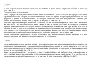 {TA 262}

va lucra cu putere mare în favoarea acelora care stau neclintiti de partea binelui... Îngeri care exceleazã în tãrie îi vor
apãra. - PK 513
Lucrarea îngerilor rãi prin spiritism
Satana s-a pregãtit de mult pentru efortul sãu final pentru înselarea lumii... Încetul cu încetul, el si-a pregãtit calea pentru
capodopera înselãciunii sale prin dezvoltarea spiritismului. El nu si-a împlinit încã pe deplin planurile sale; dar acest
apogeu se va petrece la încheierea timpului... Cu exceptia acelora care sunt tinuti prin puterea lui Dumnezeu, prin
credinta în Cuvântul Sãu, întreaga lume va fi prinsã în amãgirile lui. - GC 561, 562
Spiritismul reprezintã capodopera înselãciunii. El constituie cea mai fascinantã amãgire a lui Satana, care a dobândit cel
mai mare succes - una din acelea calculate pentru a prinde în cursã pe cei care si-au condus pe cei dragi lor la mormânt.
Îngeri rãi apar sub înfãtisarea celor dragi si relateazã întâmplãri legate de vietile lor si fac fapte pe care le-au fãcut pe
când erau în viatã. În acest fel, ei îi determinã pe oameni sã creadã cã prietenii lor morti sunt îngeri care plutesc deasupra
lor si comunicã cu ei. Acesti îngeri rãi, care pretind cã sunt prietenii decedati, sunt priviti cu o anumitã adorare si multe
din cuvintele lor au pentru ei mai multã greutate decât Cuvântul lui Dumnezeu. - ST 26 august 1889
Venirea Domnului va fi precedatã de "lucrarea lui Satana cu toatã puterea si semne si minuni înselãtoare si cu toate
amãgirile nelegiuirii." Iar apostolul Ioan, descriind puterea de a face minuni,

{TA 263}

care se va manifesta în zilele din urmã, declarã: "Sãvârsea semne mari pânã acolo cã fãcea chiar sã se coboare foc din
cer pe pãmânt, în fata oamenilor. ªi amãgea pe locuitorii pãmântului prin semnele pe care i le dãduse sã le facã". Aici nu
sunt prezise numai minciuni si înselãtorii. Oamenii sunt înselati prin minunile pe care agentii lui Satana au putere sã le
facã, nu pe care pretind cã le fac. - GC 553
Satana este un vrãjmas viclean. ªi nu este greu ca îngerii rãi sã ia înfãtisarea atât a sfintilor, cât si a pãcãtosilor care au
murit, si sã facã aceste reprezentãri sã fie vizibile pentru ochii omenesti. Aceste manifestãri vor fi tot mai frecvente si
vor avea un caracter tot mai izbitor pe mãsurã ce ne apropiem de încheierea timpului. - RH 1 aprilie 1875
 