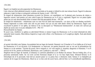 {TA 268}

Îngerii vor împlini nevoile poporului lui Dumnezeu
I-am vãzut pe sfinti pãrãsind orasele si satele, asociindu-se în grupe si trãind în cele mai retrase locuri. Îngerii le aduceau
mâncare si apã, în timp ce nelegiuitii sufereau de foame si sete. - EW 282
În timpul de strâmtorare chiar dinaintea revenirii lui Hristos, cei neprihãniti vor fi pãstrati prin lucrarea de slujire a
îngerilor ceresti; însã pentru cel care calcã Legea lui Dumnezeu nu va fi nici o sigurantã. Îngerii nu vor putea apãra
atunci pe cei care desconsiderã chiar si numai unul din preceptele divine. - PP 256
În timpul de strâmtorare - strâmtorare cum n-a mai fost de când sunt neamurile - cei alesi ai Sãi vor rãmâne neclintiti.
Satana împreunã cu toate ostile sale rele nu pot nimici nici pe cel mai slab dintre sfintii lui Dumnezeu. Îngeri care
exceleazã în putere îi vor apãra, iar Iehova li Se va descoperi ca "Dumnezeul dumnezeilor", în stare sã-i salveze pe
deplin pe aceia care si-au pus nãdejdea în El. - PK 513
Personificãrile lui Satana
În acest veac, Antihrist va apãrea ca adevãratul Hristos si atunci Legea lui Dumnezeu va fi cu totul eliminatã de cãtre
natiunile lumii noastre. Rãzvrãtirea împotriva Legii celei sfinte a lui Dumnezeu va fi coaptã pe deplin. Însã adevãratul
conducãtor

{TA 269}

al acestei rãzvrãtiri este Satana, învesmântat într-un înger de luminã. Oamenii vor fi înselati si îl vor înãlta pe el în locul
lui Dumnezeu si îl vor diviniza. Cel Atotputernic va interveni, iar pentru bisericile care se vor uni în preamãrirea lui
Satana se va da sentinta: "Tocmai de aceea, într-o singurã zi, vor veni urgiile ei: moartea, tânguirea si foametea. ªi va fi
arsã de tot în foc, pentru cã Domnul, Dumnezeu, care a judecat-o, este tare". - TM 62
Deghizat într-un înger de luminã, el [Satana] va cutreiera pãmântul ca un fãcãtor de minuni. Într-un limbaj ales, el va
prezenta sentimente înalte. Se vor rosti cuvinte frumoase despre el si se vor face fapte bune. Domnul Hristos va fi
întruchipat de el în persoanã, însã într-un anumit punct se va putea face o distinctie clarã. Satana îi va îndepãrta pe
oameni de la Legea lui Dumnezeu. Dacã nu se va tine cont de acest lucru, atât de bine va fi contrafãcutã neprihãnirea,
 