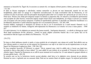 omenesti cu însusirile lui. Îngeri rãi, în asociere cu oameni rãi, vor depune eforturi pentru a hãrtui, persecuta si distruge.
- UL 262
O datã cu fiecare respingere a adevãrului, mintea oamenilor va deveni tot mai întunecatã, inimile lor tot mai
încãpãtânate, pânã când vor ajunge la o împietrire necredincioasã. În ciuda avertizãrilor date de Dumnezeu, ei vor
continua sã calce în picioare unul din preceptele decalogului pânã când vor fi condusi sã-i persecute pe cei care le tin ca
fiind sacre. Hristos este sfidat prin dispretul asupra Cuvântului si poporului Sãu. Pe mãsurã ce învãtãturile spiritismului
sunt acceptate de cãtre biserici, restrictiile impuse asupra inimii firesti sunt îndepãrtate, iar religia va deveni ca o mantie
care sã acopere cele mai josnice nelegiuiri. Credinta în manifestãrile spiritiste va deschide usa duhurilor înselãtoare si a
învãtãturilor demonilor si astfel influenta îngerilor rãi va fi resimtitã în biserici. - GC 603, 604
Scenele trãdãrii, respingerii si rãstignirii lui Hristos au fost si vor fi reconstituite la o scarã imensã. Oamenii vor fi
umpluti cu trãsãturile lui Satana. Amãgirile arhivrãjmasului lui Dumnezeu si al omului vor avea o mare putere. - 3SM
415
Un spirit demonic îi ia în stãpânire pe oamenii din lumea noastrã... Inteligenta demonicã... va zdrobi si distruge pe omul
fãcut dupã asemãnarea divinã, deoarece... [omul] nu poate stãpâni constiinta fratelui sãu si nu-l poate face sã fie
necredincios fatã de Legea cea sfântã a lui Dumnezeu. - UL 285

{TA 272}

În timp ce sfintii pãrãseau orasele si satele, ei erau urmãriti de cei nelegiuiti, care cãutau sã-i ucidã. Însã sãbiile care au
fost ridicate pentru a-i omorî pe cei din poporul lui Dumnezeu s-au rupt si au cãzut tot asa de neputincioase ca un pai.
Îngerii lui Dumnezeu îi apãrau pe sfinti. - EW 284, 285
În ziua cumplitei încercãri, El [Hristos] va spune: "Du-te, poporul meu, intrã în odãile tale si încuie usa dupã tine;
ascunde-te câteva clipe pânã va trece mânia". Ce sunt odãile în care trebuie sã se ascundã ei? Protectia lui Hristos si a
sfintilor îngeri. Poporul lui Dumnezeu nu se aflã în acest moment tot în acelasi loc. Ei sunt adunati în grupuri diferite si
în toate pãrtile lumii. - HS 158
În scenele care au loc la încheierea istoriei acestui pãmânt, când furia ia în stãpânire orice element de pe pãmânt,
Domnul ne cere o vigilentã care nu cunoaste tihnã. Însã noi nu suntem lãsati sã luptãm singuri. În mijlocul pericolelor
 