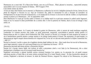 Dumnezeu nu a creat rãul. El a fãcut doar binele, care era ca El Însusi... Rãul, pãcatul si moartea... reprezintã urmarea
neascultãrii care si-a avut originea în Satana. - RH 4 august 1910
Cele dintâi semne ale rãului
A fost un timp când Satana era în armonie cu Dumnezeu si plãcerea lui era de a îndeplini poruncile divine. Inima lui era
plinã de dragoste si bucurie în a-L sluji pe Creatorul sãu, pânã în momentul în care a început sã considere cã
întelepciunea lui nu provenea de la Dumnezeu, ci era înnãscutã în el însusi si cã el era tot atât de vrednic ca sã primeascã
onoare si putere ca si Dumnezeu. - ST 18 septembrie 1893
Desi Dumnezeu l-a creat pe Lucifer nobil si frumos si l-a înãltat mult în ce priveste onoarea în cadrul ostirii îngeresti,
totusi el nu l-a asezat în afara posibilitãtii de a comite rãul. A fost în puterea lui Satana, dacã el avea sã aleagã a face
astfel, sã

{TA 32}

perverteascã aceste daruri. Ar fi putut sã rãmânã în gratia lui Dumnezeu, iubit si onorat de toatã multimea angelicã,
conducãtor în virtutea pozitiei sale înalte, cu grijã generoasã, neegoistã, exercitându-si puterile nobile pentru a-i
binecuvânta pe altii si a aduce slavã Fãcãtorului sãu. Însã, încetul cu încetul, el a început sã caute propria lui onoare si
sã-si întrebuinteze puterile pentru a atrage atentia si sã câstige lauda pentru el însusi. De asemenea, în mod treptat, i-a
determinat pe îngerii asupra cãrora domnea sã-i slujeascã lui, în loc de a-si devota toate puterile în slujba Creatorului lor.
- 4SP 317
Încetul cu încetul, Lucifer a ajuns sã-si îngãduie dorinta dupã înãltare de sine... Desi toatã slava lui era de la Dumnezeu,
acest înger puternic a ajuns sã o priveascã drept ceva ce îi apartinea lui însusi. - PP 35
Dumnezeu prezintã adevãrata pozitie a Domnului Hristos
Înainte de a începe marea luptã, toti trebuia sã aibã o prezentare clarã a voii Sale [a lui Dumnezeu], din a cãrui
întelepciune si bunãtate avea sã izvorascã toatã bucuria lor.
Împãratul universului a adunat laolaltã ostirea cereascã înaintea Lui, pentru ca, în prezenta lor, sã poatã expune
adevãrata pozitie a Fiului Sãu si sã arate relatia existentã între El si toate fiintele create... În fata locuitorilor adunati ai
cerului, Împãratul a declarat cã nimeni, în afarã de Domnul Hristos, singurul Fiu nãscut al lui Dumnezeu, nu putea
 