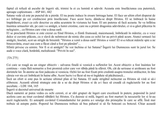 faptul cã refuzã sã asculte de îngerii sãi, trimisi la ei cu luminã si adevãr. Aceasta este înselãciunea cea puternicã,
aproape coplesitoare. - 4SP 441, 442
Satana vede cã este pe punctul de a pierde. El nu poate induce în eroare întreaga lume. El face un ultim efort disperat de
a-i înfrânge pe cei credinciosi prin înselãciune. Face acest lucru, dându-se drept Hristos. El se îmbracã în haine
împãrãtesti, exact ca cele descrise cu atâta acuratete în viziunea lui Ioan. El are puterea sã facã aceasta. Se va înfãtisa
înaintea urmasilor sãi, pe care i-a amãgit, a lumii crestine, care nu a primit dragostea adevãrului, ci si-a gãsit plãcerea în
nelegiuire... ca Hristos care vine a doua oarã.
El se proclamã Hristos si este crezut ca fiind Hristos, o fiintã frumoasã, maiestuoasã, îmbrãcatã în mãretie, cu o voce
dulce si cuvinte plãcute, cu o slavã de neîntrecut de nimic din ceea ce ochii lor au privit pânã acum. Atunci urmasii lui
amãgiti, înselati, scot un strigãt de biruintã: "Hristos a venit a doua oarã! Hristos a venit! El si-a ridicat mâinile spre a ne
binecuvânta, exact asa cum a fãcut când a fost pe pãmânt"...
Sfintii privesc cu uimire. Vor fi si ei amãgiti? Se vor închina ei lui Satana? Îngerii lui Dumnezeu sunt în jurul lor. Se
aude o voce clarã, hotãrâtã, melodioasã: "Priviti în sus".

{TA 275}

Cei care se roagã au un singur obiectiv - salvarea finalã si vesnicã a sufletelor lor. Acest obiectiv a fost înaintea lor
continuu - viata fãrã nemurire a fost promisã celor care vor rãbda pânã la sfârsit. Oh, cât de serioase si arzãtoare au fost
dorintele lor. În atentie au fost judecata si vesnicia. Ochii lor au fost fixati prin credintã asupra tronului strãlucitor, în fata
cãruia vor sta cei îmbrãcati în haine albe. Acest lucru i-a fãcut sã nu-si îngãduie sã pãcãtuiascã...
Încã un efort si este pus în actiune ultimul plan al lui Satana. El aude strigãtul neîncetat ca Hristos sã vinã si sã-i
elibereze. Aceastã ultimã strategie este de a se da drept Hristos si de a-i face sã creadã cã rugãciunile lor au fost
ascultate. - LDE 164, 165
Îngerii si decretul universal de moarte
Dacã oamenii ar putea vedea cu ochi ceresti, ei ar zãri grupuri de îngeri care exceleazã în putere, poposind în jurul
acelora care au tinut cuvântul rãbdãrii lui Hristos. Cu duiosie si milã, îngerii au fost martori la necazurile lor si le-au
auzit rugãciunile. Ei asteaptã cuvântul Comandantului lor pentru a-i smulge din primejdia în care se aflã. Însã mai
trebuie sã astepte putin. Poporul lui Dumnezeu trebuie sã bea paharul si sã fie botezati cu botezul. Chiar aceastã
 
