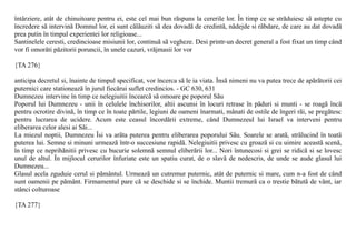 întârziere, atât de chinuitoare pentru ei, este cel mai bun rãspuns la cererile lor. În timp ce se strãduiesc sã astepte cu
încredere sã intervinã Domnul lor, ei sunt cãlãuziti sã dea dovadã de credintã, nãdejde si rãbdare, de care au dat dovadã
prea putin în timpul experientei lor religioase...
Santinelele ceresti, credincioase misiunii lor, continuã sã vegheze. Desi printr-un decret general a fost fixat un timp când
vor fi omorâti pãzitorii poruncii, în unele cazuri, vrãjmasii lor vor

{TA 276}

anticipa decretul si, înainte de timpul specificat, vor încerca sã le ia viata. Însã nimeni nu va putea trece de apãrãtorii cei
puternici care stationeazã în jurul fiecãrui suflet credincios. - GC 630, 631
Dumnezeu intervine în timp ce nelegiuitii încearcã sã omoare pe poporul Sãu
Poporul lui Dumnezeu - unii în celulele închisorilor, altii ascunsi în locuri retrase în pãduri si munti - se roagã încã
pentru ocrotire divinã, în timp ce în toate pãrtile, legiuni de oameni înarmati, mânati de ostile de îngeri rãi, se pregãtesc
pentru lucrarea de ucidere. Acum este ceasul încordãrii extreme, când Dumnezeul lui Israel va interveni pentru
eliberarea celor alesi ai Sãi...
La miezul noptii, Dumnezeu Îsi va arãta puterea pentru eliberarea poporului Sãu. Soarele se aratã, strãlucind în toatã
puterea lui. Semne si minuni urmeazã într-o succesiune rapidã. Nelegiuitii privesc cu groazã si cu uimire aceastã scenã,
în timp ce neprihãnitii privesc cu bucurie solemnã semnul eliberãrii lor... Nori întunecosi si grei se ridicã si se lovesc
unul de altul. În mijlocul cerurilor înfuriate este un spatiu curat, de o slavã de nedescris, de unde se aude glasul lui
Dumnezeu...
Glasul acela zguduie cerul si pãmântul. Urmeazã un cutremur puternic, atât de puternic si mare, cum n-a fost de când
sunt oamenii pe pãmânt. Firmamentul pare cã se deschide si se închide. Muntii tremurã ca o trestie bãtutã de vânt, iar
stânci colturoase

{TA 277}
 