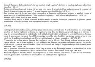 Domnul Dumnezeu Cel Atotputernic". Iar cei mântuiti strigã "Aleluia!", în timp ce carul se deplaseazã cãtre Noul
Ierusalim. - GC 645
Toti am intrat în nor împreunã si sapte zile am urcat cãtre marea de cristal, când Isus a adus coroanele si, cu mâna Lui
dreaptã, le-a asezat pe capetele noastre. El ne-a dat harpe de aur si laurii biruintei. - EW 16
Sunt siruri de îngeri de fiecare parte, si cei rãscumpãrati ai Domnului umblã printre heruvimi si serafimi. Hristos le
spune bun-venit si le dã binecuvântarea: "Bine, rob bun si credincios:... intrã în bucuria stãpânului tãu." - 6BC 1093
Satana si îngerii lui rãi, legati pe acest pãmânt
Pãmântul întreg pare ca o pustie dezolantã. Ruinele oraselor si satelor distruse de cutremurul de pãmânt, copacii
dezrãdãcinati, stâncile colturoase, aruncate de mare sau smulse din pãmânt,

{TA 281}

sunt împrãstiate pe suprafata acestuia, în timp ce caverne uriase desemneazã locul de unde muntii au fost smulsi de pe
temeliile lor. Aici va fi cãminul lui Satana si a îngerilor lui timp de o mie de ani. Aici el va fi legat, ca sã cutreiere în
lung si-n lat pe suprafata strivitã a pãmântului si sã vadã efectele rãzvrãtirii sale împotriva Legii lui Dumnezeu. Timp de
o mie de ani, se poate bucura de fructul blestemului pe care el l-a adus. Îngrãdit a sta doar pe pãmânt, el nu va avea
privilegiul de a cãlãtori pe alte planete, ca sã încerce sã-i ispiteascã pe cei care nu au cãzut. - 4SP 474, 475
Prin propriul sãu mod de actiune, Satana a fãurit un lant cu care va fi legat... Toate fiintele necãzute sunt acum unite în
ceea ce priveste caracterul neschimbãtor al Legii lui Dumnezeu. Ei sustin guvernarea Aceluia care, pentru a rãscumpãra
pe pãcãtos, nu a crutat pe propriul Sãu Fiu. Legea Lui s-a dovedit a fi fãrã gres. Stãpânirea Lui prezintã sigurantã pentru
totdeauna. - ST 27 august 1902
Aici va fi cãminul lui Satana si al îngerilor sãi rãi timp de o mie de ani. Îngrãdit pe pãmânt, el nu va avea acces la alte
lumi, ca sã ispiteascã si sã hãrtuiascã pe cei care nu au cãzut niciodatã. În acest sens este el legat. - GC 659
Am auzit strigãte de biruintã, pornind de la îngeri si de la sfintii mântuiti, care rãsunau ca zece mii de instrumente
muzicale, pentru cã nu avea sã mai fie nimeni chinuit sau ispitit de Satana si pentru cã

{TA 282}
 