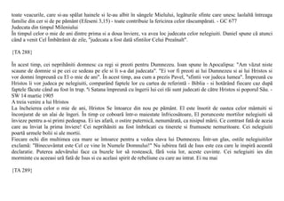 toate veacurile, care si-au spãlat hainele si le-au albit în sângele Mielului, legãturile sfinte care unesc laolaltã întreaga
familie din cer si de pe pãmânt (Efeseni 3,15) - toate contribuie la fericirea celor rãscumpãrati. - GC 677
Judecata din timpul Mileniului
În timpul celor o mie de ani dintre prima si a doua înviere, va avea loc judecata celor nelegiuiti. Daniel spune cã atunci
când a venit Cel Îmbãtrânit de zile, "judecata a fost datã sfintilor Celui Preaînalt".

{TA 288}

În acest timp, cei neprihãniti domnesc ca regi si preoti pentru Dumnezeu. Ioan spune în Apocalipsa: "Am vãzut niste
scaune de domnie si pe cei ce sedeau pe ele si li s-a dat judecata". "Ei vor fi preoti ai lui Dumnezeu si ai lui Hristos si
vor domni împreunã cu El o mie de ani". În acest timp, asa cum a prezis Pavel, "sfintii vor judeca lumea". Împreunã cu
Hristos îi vor judeca pe nelegiuiti, comparând faptele lor cu cartea de referintã - Biblia - si hotãrând fiecare caz dupã
faptele fãcute când au fost în trup. ªi Satana împreunã cu îngerii lui cei rãi sunt judecati de cãtre Hristos si poporul Sãu. -
SW 14 martie 1905
A treia venire a lui Hristos
La încheierea celor o mie de ani, Hristos Se întoarce din nou pe pãmânt. El este însotit de oastea celor mântuiti si
înconjurat de un alai de îngeri. În timp ce coboarã într-o maiestate înfricosãtoare, El porunceste mortilor nelegiuiti sã
învieze pentru a-si primi pedeapsa. Ei ies afarã, o ostire puternicã, nenumãratã, ca nisipul mãrii. Ce contrast fatã de aceia
care au înviat la prima înviere! Cei neprihãniti au fost îmbrãcati cu tinerete si frumusete nemuritoare. Cei nelegiuiti
poartã urmele bolii si ale mortii.
Fiecare ochi din multimea cea mare se întoarce pentru a vedea slava lui Dumnezeu. Într-un glas, ostile nelegiuitilor
exclamã: "Binecuvântat este Cel ce vine în Numele Domnului!" Nu iubirea fatã de Isus este cea care le inspirã aceastã
declaratie. Puterea adevãrului face ca buzele lor sã rosteascã, fãrã voia lor, aceste cuvinte. Cei nelegiuiti ies din
morminte cu aceeasi urã fatã de Isus si cu acelasi spirit de rebeliune cu care au intrat. Ei nu mai

{TA 289}
 