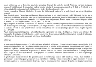 au un alt timp de har la dispozitie, când sã-si corecteze defectele din viata lor trecutã. Nimic nu s-ar mai câstiga cu
aceasta. O viatã întreagã de neascultare nu le-a înmuiat inimile. O a doua ocazie, dacã le-ar fi datã, ar fi folositã ca si
prima, cãlcând în picioare cerintele lui Dumnezeu si rãzvrãtindu-se împotriva Lui.
Hristos coboarã pe Muntele Mãslinilor, de unde S-a înãltat dupã învierea Sa si unde îngerii au repetat fãgãduinta
revenirii
Sale. Profetul spune: "Atunci va veni Domnul, Dumnezeul meu si toti sfintii împreunã cu El! Picioarele Lui vor sta în
ziua aceea pe Muntele Mãslinilor, care este în fata Ierusalimului, spre rãsãrit; Muntele Mãslinilor se va despica la mijloc
si se va face o vale foarte mare. ªi Domnul va fi Împãrat peste tot pãmântul. În ziua aceea, Domnul va fi singurul Domn
si Numele Lui va fi singurul Nume" Zah. 14,5.4.9 - GC 662, 663
Apoi, am privit în sus si am vãzut cetatea cea frumoasã si mãreatã, având douãsprezece temelii, douãsprezece porti, câte
trei de fiecare parte si un înger la fiecare poartã. Am strigat: Cetatea! Cetatea cea mare! Vine de la Dumnezeu din ceruri!
si aceasta a coborât în toatã splendoarea si slava ei strãlucitoare si s-a asezat pe câmpia pe care Isus a pregãtit-o pentru
ea. - 1SG 213
Acum Satana se pregãteste pentru o ultimã luptã pentru suprematie. Cât timp a fost lipsit de puterea lui si întrerupt din
lucrarea lui de amãgire, printul rãului s-a simtit nenorocit si descurajat; dar când mortii nelegiuiti înviazã si vede acele
multimi uriase de partea lui, sperantele lui reînvie si se hotãrãste

{TA 290}

sã nu renunte la lupta cea mare... Cei nelegiuiti sunt prizonierii lui Satana... Ei sunt gata sã primeascã sugestiile lui si sã
îndeplineascã poruncile lui. Dar, consecvent vicleniei lui de la început, el nu vrea sã fie recunoscut ca fiind Satana. El
pretinde a fi printul care este proprietarul de drept al lumii si a cãrui mostenire i-a fost rãpitã pe nedrept. El se prezintã
supusilor lui amãgiti, ca salvator, asigurându-i cã puterea lui a fost cea care i-a scos din morminte si cã este pe punctul
de a-i scãpa de cea mai crudã tiranie... El le propune sã-i conducã împotriva taberei sfintilor si sã punã stãpânire pe
cetatea lui Dumnezeu...
În gloata aceea mare sunt multi din generatia celor cu viatã lungã, care au trãit înainte de potop... Sunt împãrati si
generali care au cucerit popoare, viteji care n-au pierdut nici o bãtãlie... Satana se consultã cu îngerii lui si apoi cu acesti
împãrati cuceritori si oameni puternici. Ei privesc puterea si numãrul acelora care sunt de partea lor si declarã cã armata
 
