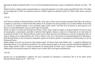 pãtrunde pe deplin în planurile Sale si Lui I-a fost încredintatã misiunea de a aduce la îndeplinire sfaturile voii Sale. - PP
36
Marele Creator a adunat oastea cereascã pentru ca, în prezenta îngerilor, sã acorde onoare specialã Fiului Sãu. Fiul stãtea
pe tron împreunã cu Tatãl, iar multimea cereascã a sfintilor îngeri era adunatã în jurul lor. Tatãl a fãcut atunci cunoscut
faptul

{TA 33}

cã El Însusi a rânduit ca Domnul Hristos, Fiul Sãu, sã fie egal cu Sine; asa cã oriunde, prezenta Fiului Sãu avea sã fie ca
si propria Lui prezentã. Cuvântul Fiului Sãu trebuia sã fie ascultat tot la fel de prompt ca si Cuvântul Tatãlui. Pe Fiul Sãu
L-a investit cu autoritate pentru a avea comanda asupra ostirii ceresti. Fiul Sãu avea sã lucreze în mod special cu El
Însusi la crearea pãmântului care avea sã fie adus la existentã...
Satana era gelos si invidios pe Domnul Isus Hristos. Totusi, atunci când toti îngerii s-au plecat înaintea lui Isus în semn
de recunoastere a suprematiei, autoritãtii si domniei Sale legitime, Satana s-a plecat si el împreunã cu ei; însã inima lui
era plinã de invidie si urã. Domnul Hristos fusese luat la sfatul special al lui Dumnezeu cu privire la planurile Sale, în
timp ce Satana era în necunostintã de ele. El nu a înteles si nici nu i-a fost permis sã cunoascã planurile lui Dumnezeu.
Însã Domnul Hristos a fost recunoscut conducãtor suprem al cerurilor, puterea si autoritatea Lui fiind aceleasi cu ale lui
Dumnezeu Însusi.
Satana gândea cã el este un favorit în ceruri printre îngeri. El fusese foarte mult înãltat; însã... a aspirat la înãltimea lui
Dumnezeu Însusi. El s-a glorificat în trufia lui. ªtia cã este onorat de îngeri si cã avea o misiune specialã de îndeplinit. El
fusese lângã marele Creator si razele necontenite de luminã plinã de slavã, care-L învãluiau pe vesnicul Dumnezeu,
strãluciserã în mod special asupra lui. Satana avea în vedere felul cum îngerii ascultaserã de

{TA 34}

porunca lui cu promptitudine si plãcere. Nu erau vesmintele lui luminoase si frumoase? De ce sã fie astfel onorat
Domnul Hristos înainte de el? - 1SP 17,18
 