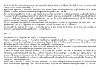 Iar acum, în fata multimii tremurânde, sunt dezvãluite scenele finale - rãbdãtorul Suferind mergând pe drumul spre
Calvar. Printul cerului atârnând pe cruce...
Spectacolul îngrozitor se aratã exact asa cum a fost. Satana, îngerii lui si supusii lui nu se pot întoarce de la tabloul
propriei lor lucrãri. Fiecare îsi aminteste partea pe care a înfãptuit-o. - GC 666, 667
Va veni timpul când toti va trebui sã stea înaintea îngerilor si a oamenilor si sã fie descoperiti în adevãrata lor luminã.
Asa cum artistul reproduce pe placa lustruitã trãsãturile chipului omenesc, caracterele lor au fost transpuse în cãrtile din
ceruri... La judecatã, fiecare om va fi descoperit asa cum este, fie modelat dupã asemãnarea divinã, fie desfigurat de
pãcatele idolatre ale egoismului si lãcomiei. - 17MR 288
În ziua când fiecare va fi rãsplãtit dupã faptele sale, cum vor apãrea cãlcãtorii de Lege înaintea lor însisi atunci când,
pentru câteva clipe, li se va permite sã vadã rapoartele vietii lor asa cum au ales ei sã o trãiascã...
În ziua judecãtii, oamenii vor vedea ce ar fi putut deveni ei prin puterea lui Hristos... Ei au cunoscut cerintele lui
Dumnezeu, dar au refuzat sã se conformeze conditiilor expuse

{TA 293}

în Cuvântul Sãu. A fost propria lor alegere sã se asocieze cu demonii...
În ziua judecãtii, toate acestea vor fi deschise înaintea celor nepocãiti. Scenã dupã scenã trece prin fata lor. Cu tot atâta
claritate ca lumina din miezul zilei, ei vor vedea ce ar fi putut fi, dacã ar fi colaborat cu Dumnezeu, în loc sã I se opunã.
Tabloul nu poate fi însã schimbat... Cazurile lor sunt hotãrâte pentru totdeauna...
Iar îngerii decãzuti, înzestrati cu mai multã inteligentã decât omul, îsi vor da seama ce au fãcut prin folosirea puterilor
lor, conducându-i pe oameni sã aleagã minciuna si înselãciunea. - UL 203
A sosit însã timpul când rebeliunea trebuie sã fie înfrântã pânã la urmã, iar istoria si caracterul lui Satana sã fie
demascate. În ultimul sãu efort urias de a-L detrona pe Hristos, de a distruge pe poporul Sãu si de a pune stãpânire pe
cetatea lui Dumnezeu, arhiamãgitorul a fost demascat definitiv. Aceia care s-au unit cu el vãd înfrângerea totalã a cauzei
lui. Urmasii lui Hristos si îngerii credinciosi vãd întinderea vastã a intrigilor lui împotriva guvernãrii lui Dumnezeu. El
devine obiectul repulsiei generale.
Satana vede cã rãscoala sa l-a fãcut nevrednic pentru cer... Acuzatiile lui împotriva milei si dreptãtii lui Dumnezeu sunt
aduse acum la tãcere. Jignirea pe care a încercat sã o arunce asupra lui Iehova rãmâne în întregime asupra lui. Iar acum,
 