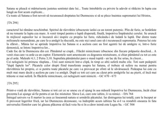 Satana se pleacã si mãrturiseste justetea sentintei date lui... Toate întrebãrile cu privire la adevãr si rãtãcire în lupta cea
lungã au fost acum explicate...
Cu toate cã Satana a fost nevoit sã recunoascã dreptatea lui Dumnezeu si sã se plece înaintea suprematiei lui Hristos,

{TA 294}

caracterul lui rãmâne neschimbat. Spiritul de rãzvrãtire izbucneste iarãsi ca un torent puternic. Plin de furie, se hotãrãste
sã nu renunte la lupta cea mare. A venit timpul pentru o luptã disperatã, finalã, împotriva Împãratului cerului. Se aruncã
în mijlocul supusilor lui si încearcã sã-i inspire cu propria lui furie, ridicându-i de îndatã la luptã. Dar dintre toate
milioanele nenumãrate, pe care le-a amãgit la rãscoalã, nu este nici unul care sã-i recunoascã suprematia. Puterea lui este
la sfârsit... Mânia lor se aprinde împotriva lui Satana si a acelora care au fost agentii lui de amãgire si, într-o furie
demonicã, se întorc împotriva lor...
Cade foc de la Dumnezeu din cer. Pãmântul se crapã... Flãcãri nimicitoare izbucnesc din fiecare prãpastie deschisã... A
venit ziua care va arde ca un cuptor. Elementele sunt amestecate cu dogoarea mistuitoare, si chiar pãmântul cu tot ce este
pe el arde. Maleahi 4,1; 2 Petru 3,10. Suprafata pãmântului pare o masã topitã - un lac de foc urias, în clocot...
Cei nelegiuiti îsi primesc rãsplata... Unii sunt nimiciti într-o clipã, în timp ce altii suferã multe zile. Toti sunt pedepsiti
"dupã faptele lor". Pãcatele celor drepti fiind transferate asupra lui Satana, el trebuie sã sufere nu numai pentru
rãzvrãtirea lui proprie, ci si pentru toate pãcatele pe care i-a provocat pe sfinti sã le sãvârseascã. Pedeapsa lui este cu
mult mai mare decât a acelora pe care i-a amãgit. Dupã ce toti cei care au cãzut prin amãgirile lui au pierit, el încã mai
trãieste si mai suferã. În flãcãrile nimicitoare, cei nelegiuiti sunt nimiciti. - GC 670 - 673

{TA 295}

Printr-o viatã de rãzvrãtire, Satana si toti cei ce se unesc cu el ajung în asa mãsurã împotriva lui Dumnezeu, încât chiar
prezenta Lui ajunge sã fie pentru ei un foc mistuitor. Slava Lui, care este iubire, îi va nimici. - DA 764
Întregul univers va fi martor la ceea ce înseamnã natura si urmãrile pãcatului. Iar distrugerea lui totalã, care la început ar
fi provocat îngerilor fricã, iar lui Dumnezeu dezonoare, va îndreptãti acum iubirea Sa si-I va restabili onoarea în fata
universului fiintelor care îsi gãseau plãcerea sã facã voia Sa si în a cãror inimã este Legea Sa. - GC 504
 