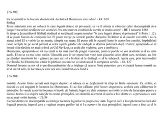 {TA 300}

lor neumbritã si în bucurie desãvârsitã, declarã cã Dumnezeu este iubire. - GC 678
Epilog
Tema mântuirii este un subiect în care îngerii doresc sã priveascã; ea va fi stiinta si cântecul celor rãscumpãrati de-a
lungul veacurilor nesfârsite ale vesniciei. Nu este oare ea vrednicã de atentie si studiu acum? - BE 1 ianuarie 1888
În timp ce [cercetãtorul Bibliei] studiazã si mediteazã asupra temelor "în care îngerii doresc sã priveascã" (1Petru 1,12),
el se poate bucura de compania lor. El poate merge pe urmele pasilor divinului Învãtãtor si sã asculte cuvintele Lui ca
atunci când El a vorbit de pe munte, câmpie sau mare. El poate trãi în aceastã lume în atmosfera cerului, împãrtãsind
celor necãjiti de pe acest pãmânt si celor ispititi gânduri de nãdejde si dorinta puternicã dupã sfintire; apropiindu-se el
însusi si în pãrtãsie tot mai strânsã cu Cel Nevãzut, ca acela din vechime, care a umblat cu
Dumnezeu, apropiindu-se tot mai mult si tot mai mult de pragul vesniciei, pânã ce portile se vor deschide si el va intra
acolo. El nu se va mai simti strãin. Glasurile care îi vor spune bun venit sunt glasurile celor sfinti care, nevãzuti, au fost
pe pãmânt însotitorii lui - glasuri pe care aici el a învãtat sã le distingã si sã le iubeascã. Acela care, prin intermediul
Cuvântului lui Dumnezeu, a trãit în pãrtãsie cu cerul se va simti acasã în compania cerului. - Ed. 127
Domnul doreste ca noi sã avem discernãmântul de a întelege cã aceste fiinte puternice care viziteazã lumea noastrã au
avut un rol activ în lucrarea pe care noi am considerat-o ca fiind a

{TA 301}

noastrã. Aceste fiinte ceresti sunt îngeri slujitori si adesea ei se deghizeazã în chip de fiinte omenesti. Ca strãini, ei
discutã cu cei angajati în lucrarea lui Dumnezeu. Ei au fost cãlãuze, prin locuri singuratice, acelora care cãlãtoreau în
primejdie. În vasele azvârlite încoace si încolo de furtunã, îngeri cu chip omenesc au rostit cuvinte de încurajare pentru a
domoli teama si a inspira nãdejde în ceasul primejdiei, iar cãlãtorii au crezut cã acela a fost dintre ei, o persoanã cu care
nu au mai vorbit înainte. - UL 84
Fiecare dintre cei rãscumpãrati va întelege lucrarea îngerilor în propria lui viatã. Îngerul care a fost pãzitorul lui încã din
fragedã pruncie; îngerul care a vegheat asupra pasilor lui si l-a acoperit în ziua primejdiei; îngerul care a fost cu el în
 