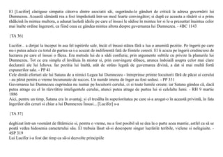 El [Lucifer] câstigase simpatia câtorva dintre asociatii sãi, sugerându-le gânduri de criticã la adresa guvernãrii lui
Dumnezeu. Aceastã sãmântã rea a fost împrãstiatã într-un mod foarte convingãtor; si dupã ce aceasta a rãsãrit si a prins
rãdãcinã în mintea multora, a adunat laolatã ideile pe care el însusi le sãdise în mintea lor si le-a prezentat înaintea celor
mai înalte ordine îngeresti, ca fiind ceea ce gândea mintea altora despre guvernarea lui Dumnezeu. - 4BC 1143

{TA 36}

Lucifer... a dirijat la început în asa fel ispitirile sale, încât el însusi stãtea fãrã a lua o anumitã pozitie. Pe îngerii pe care
nu-i putea aduce cu totul de partea sa i-a acuzat de indiferentã fatã de fiintele ceresti. El îi acuza pe îngerii credinciosi de
lucrarea pe care el însusi o fãcea. Era metoda lui de a sãdi confuzie, prin argumente subtile cu privire la planurile lui
Dumnezeu. Tot ce era simplu el învãluia în mister si, prin convingere dibace, arunca îndoialã asupra celor mai clare
declaratii ale lui Iehova. Iar pozitia lui înaltã, atât de strâns legatã de guvernarea divinã, a dat si mai multã fortã
expunerilor sale. - PP 41
Cele dintâi eforturi ale lui Satana de a nimici Legea lui Dumnezeu - întreprinse printre locuitorii fãrã de pãcat ai cerului
- au pãrut pentru o vreme încununate de succes. Un numãr imens de înger au fost sedusi. - PP 331
Guvernarea lui Dumnezeu cuprindea nu numai pe locuitorii cerului, ci si toate lumile create; iar Satana gândea cã, dacã
putea atrage cu el în rãzvrãtire inteligentele cerului, atunci putea atrage de partea lui si celelalte lumi. - RH 9 martie
1886
Aici, pentru un timp, Satana era în avantaj; si el tresãlta în superioritatea pe care si-a arogat-o în aceastã privintã, în fata
îngerilor din ceruri si chiar a lui Dumnezeu Însusi... [Lucifer] s-a

{TA 37}

deghizat într-un vesmânt de fãtãrnicie si, pentru o vreme, nu a fost posibil sã se dea la o parte acea mantie, astfel ca sã se
poatã vedea hidosenia caracterului sãu. El trebuia lãsat sã-si descopere singur lucrãrile teribile, viclene si nelegiuite. -
4SP 319
Lui Lucifer i-a fost dat timp ca sã-si dezvolte principiile
 
