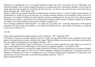 Dumnezeu, în întelepciunea Lui, nu l-a izgonit imediat pe Satana din ceruri. Acest lucru nu l-ar fi determinat sã-si
schimbe principiile, cãci ar fi atras simpatie de partea lui, ca pentru unul care a fost tratat pe nedrept; si el ar fi atras un
numãr mult mai mare de partea lui. El trebuia luat din locul care i se oferise si era nevoie de timp ca sã îsi dezvolte pe
deplin principiile sale. - RH 9 martie 1886
Satana s-a plâns de asa-numitele deficiente în administrarea lucrurilor ceresti si a cãutat sã umple mintea îngerilor cu
nemultumirea sa. Pentru cã nu era cel mai mare, el a semãnat semintele îndoielii si ale necredintei. Pentru cã nu era ca
Dumnezeu, el s-a luptat sã infiltreze în mintea îngerilor invidia si nemultumirea lui. În acest fel, au fost sãdite semintele
înstrãinãrii, care, ulterior, s-au dezvoltat si au fost prezentate înaintea curtilor ceresti ca avându-si originea nu în Satana,
ci în îngeri. În acest fel, înselãtorul avea sã arate cã îngerii au gândit ca el...
Ceea ce Satana a infiltrat în mintea îngerilor - un cuvânt aici, un cuvânt acolo - a deschis calea pentru o listã lungã de
presupuneri. În mod viclean, provocându-i, a scos expresii de îndoialã de la ei. Apoi, când a fost întrebat, i-a acuzat pe
cei pe care el îi instruise. El a

{TA 38}

asezat toatã nemultumirea lui asupra acelora pe care îi condusese. - RH 7 septembrie 1897
El [Lucifer] a început sã insinueze îndoieli cu privire la legile care guvernau fiintele ceresti, sugerând cã, desi legile
puteau fi necesare pentru locuitorii celorlalte lumi, îngerii, fiind mai înãltati, nu avea nevoie sã fie atât de mult tinuti în
frâu, cãci propria lor întelepciune le era cãlãuzã suficientã. - PP 37
Lucifer... cãuta sã desfiinteze Legea lui Dumnezeu. El sustinea cã fiintele necãzute ale cerului sfânt nu au nevoie de
Lege, ci sunt capabile sã se conducã singure si sã-si pãstreze o integritate nepãtatã. - ST 28 aprilie 1890
Chiar îngerii cei credinciosi nu au înteles pe deplin caracterul lui [Satana]. De aceea, Dumnezeu nu l-a nimicit de îndatã.
Dacã ar fi fãcut astfel, îngerii cei sfinti nu ar fi înteles dreptatea si dragostea lui Dumnezeu. O îndoialã cu privire la
bunãtatea lui Dumnezeu ar fi fost ca o sãmântã rea, care ar fi produs fructul amarnic al pãcatului si al nenorocirii. Din
aceastã cauzã, cel rãu a fost crutat, ca sã-si dezvolte pe deplin caracterul. - COL 72
Îngerii dezbat problemele
 