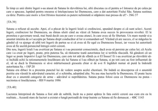 În timp ce unii dintre îngeri s-au atasat de Satana în rãzvrãtirea lui, altii discutau cu el pentru a-l întoarce de pe calea pe
care o apucase, luptând pentru onoarea si întelepciunea lui Dumnezeu, care a dat autoritate Fiului Sãu. Satana sustinea
cu tãrie: Pentru care motiv a fost Hristos înzestrat cu putere nelimitatã si stãpânire mai presus de el? - 3SG 37

{TA 39}

Satana a refuzat sã asculte. Apoi, el a plecat de la îngerii loiali si credinciosi, spunând despre ei cã sunt sclavi. Acesti
îngeri, credinciosi lui Dumnezeu, au rãmas uluiti când au vãzut cã Satana avea succes în provocarea revoltei. El le
promitea o guvernare nouã, mai bunã decât cea pe care o aveau atunci, în care avea sã fie libertate. Un mare numãr si-a
anuntat intentia de a-l accepta pe Satana drept conducãtor al lor si comandant-sef. Vãzând cã are succes, el se mãgulea la
gândul cã va ajunge sã aibã toti îngerii de partea sa si cã avea sã fie egal cu Dumnezeu Însusi, iar vocea lui autoritarã
avea sã fie auzitã poruncind întregii ostiri ceresti.
Din nou, îngerii loiali l-au avertizat pe Satana si i-au prezentat consecintele, dacã avea sã persiste pe calea lui; cã Acela
care i-a creat pe îngeri, poate, prin puterea Sa, sã rãstoarne toatã autoritatea lor si teribila rãscoalã. Sã gândesti cã un
înger se poate împotrivi Legii lui Dumnezeu, care este tot atât de sfântã ca si El Însusi! Ei i-au avertizat pe rãzvrãtiti sã-
si închidã ochii la rationamentele înselãtoare ale lui Satana si l-au sfãtuit pe Satana, si pe toti care au fost influentati de
el, sã se ducã la Dumnezeu si sã-si mãrturiseascã greseala chiar si de a-si fi îngãduit numai sã punã la îndoialã
autoritatea Sa. - 1SP 20
Satana era dibaci în a prezenta punctul lui de vedere asupra acelei chestiuni. De îndatã ce descoperea cã o anumitã
pozitie era vãzutã în adevãratul caracter, el o schimba, adoptând alta. Nu asa stau lucrurile la Dumnezeu. El poate lucra
doar cu o anumitã categorie de arme - adevãrul si neprihãnirea. Satana putea folosi ceea ce Dumnezeu nu putea -
necinstea si înselãciunea. - RH 9 martie 1886

{TA 40}

Lucrarea întreprinsã de Satana a fost atât de subtilã, încât nu a putut apãrea în fata ostirii ceresti asa cum era ea în
realitate... Aceastã stare de lucruri a existat o lungã perioadã de timp înainte ca Satana sã fie demascat. - 4BC 1143
 