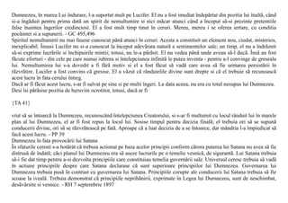 Dumnezeu, în marea Lui îndurare, l-a suportat mult pe Lucifer. El nu a fost imediat îndepãrtat din pozitia lui înaltã, când
si-a îngãduit pentru prima datã un spirit de nemultumire si nici mãcar atunci când a început sã-si prezinte pretentiile
false înaintea îngerilor credinciosi. El a fost mult timp tinut în ceruri. Mereu, mereu i se oferea iertare, cu conditia
pocãintei si a supunerii. - GC 495,496
Spiritul nemultumirii nu mai fusese cunoscut pânã atunci în ceruri. Acesta a constituit un element nou, ciudat, misterios,
inexplicabil. Însusi Lucifer nu si-a cunoscut la început adevãrata naturã a sentimentelor sale; un timp, el nu a îndrãznit
sã-si exprime lucrãrile si închipuirile mintii; totusi, nu le-a pãrãsit. El nu vedea pânã unde aveau sã-l ducã. Însã au fost
fãcute eforturi - din cele pe care numai iubirea si întelepciunea infinitã le putea inventa - pentru a-l convinge de greseala
lui. Nemultumirea lui s-a dovedit a fi fãrã motiv si el a fost fãcut sã vadã care avea sã fie urmarea persistãrii în
rãzvrãtire. Lucifer a fost convins cã gresise. El a vãzut cã rânduielile divine sunt drepte si cã el trebuie sã recunoascã
acest lucru în fata cerului întreg.
Dacã ar fi fãcut acest lucru, s-ar fi salvat pe sine si pe multi îngeri. La data aceea, nu era cu totul nesupus lui Dumnezeu.
Desi îsi pãrãsise pozitia de heruvim ocrotitor, totusi, dacã ar fi

{TA 41}

vrut sã se întoarcã la Dumnezeu, recunoscând întelepciunea Creatorului, si s-ar fi multumit cu locul rânduit lui în marele
plan al lui Dumnezeu, el ar fi fost repus la locul lui. Sosise timpul pentru decizia finalã; el trebuia ori sã se supunã
conducerii divine, ori sã se rãzvrãteascã pe fatã. Aproape cã a luat decizia de a se întoarce, dar mândria l-a împiedicat sã
facã acest lucru. - PP 39
Dumnezeu în fata provocãrii lui Satana
În sfaturile ceresti s-a hotãrât cã trebuia actionat pe baza acelor principii conform cãrora puterea lui Satana nu avea sã fie
distrusã de îndatã; cãci planul lui Dumnezeu era sã aseze lucrurile pe o temelie vesnicã, de sigurantã. Lui Satana trebuia
sã-i fie dat timp pentru a-si dezvolta principiile care constituiau temelia guvernãrii sale. Universul ceresc trebuia sã vadã
în actiune principiile despre care Satana declarase cã sunt superioare principiilor lui Dumnezeu. Guvernarea lui
Dumnezeu trebuia pusã în contrast cu guvernarea lui Satana. Principiile corupte ale conducerii lui Satana trebuia sã fie
scoase la ivealã. Trebuia demonstrat cã principiile neprihãnirii, exprimate în Legea lui Dumnezeu, sunt de neschimbat,
desãvârsite si vesnice. - RH 7 septembrie 1897
 