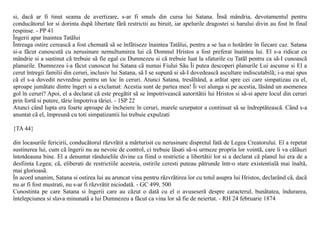 si, dacã ar fi tinut seama de avertizare, s-ar fi smuls din cursa lui Satana. Însã mândria, devotamentul pentru
conducãtorul lor si dorinta dupã libertate fãrã restrictii au biruit, iar apelurile dragostei si harului divin au fost în final
respinse. - PP 41
Îngerii apar înaintea Tatãlui
Întreaga ostire cereascã a fost chematã sã se înfãtiseze înaintea Tatãlui, pentru a se lua o hotãrâre în fiecare caz. Satana
si-a fãcut cunoscutã cu nerusinare nemultumirea lui cã Domnul Hristos a fost preferat înaintea lui. El s-a ridicat cu
mândrie si a sustinut cã trebuie sã fie egal cu Dumnezeu si cã trebuie luat la sfaturile cu Tatãl pentru ca sã-I cunoascã
planurile. Dumnezeu i-a fãcut cunoscut lui Satana cã numai Fiului Sãu Îi putea descoperi planurile Lui ascunse si El a
cerut întregii familii din ceruri, inclusiv lui Satana, sã I se supunã si sã-I dovedeascã ascultare indiscutabilã; i-a mai spus
cã el s-a dovedit nevrednic pentru un loc în ceruri. Atunci Satana, tresãltând, a arãtat spre cei care simpatizau cu el,
aproape jumãtate dintre îngeri si a exclamat: Acestia sunt de partea mea! Îi vei alunga si pe acestia, lãsând un asemenea
gol în ceruri? Apoi, el a declarat cã este pregãtit sã se împotriveascã autoritãtii lui Hristos si sã-si apere locul din ceruri
prin fortã si putere, tãrie împotriva tãriei. - 1SP 22
Atunci când lupta era foarte aproape de încheiere în ceruri, marele uzurpator a continuat sã se îndreptãteascã. Când s-a
anuntat cã el, împreunã cu toti simpatizantii lui trebuie expulzati

{TA 44}

din locasurile fericirii, conducãtorul rãzvrãtit a mãrturisit cu nerusinare dispretul fatã de Legea Creatorului. El a repetat
sustinerea lui, cum cã îngerii nu au nevoie de control, ci trebuie lãsati sã-si urmeze propria lor vointã, care îi va cãlãuzi
întotdeauna bine. El a denuntat rânduielile divine ca fiind o restrictie a libertãtii lor si a declarat cã planul lui era de a
desfiinta Legea; cã, eliberati de restrictiile acesteia, ostirile ceresti puteau pãtrunde într-o stare existentialã mai înaltã,
mai glorioasã.
În acord unanim, Satana si ostirea lui au aruncat vina pentru rãzvrãtirea lor cu totul asupra lui Hristos, declarând cã, dacã
nu ar fi fost mustrati, nu s-ar fi rãzvrãtit niciodatã. - GC 499, 500
Cunostinta pe care Satana si îngerii care au cãzut o datã cu el o avuseserã despre caracterul, bunãtatea, îndurarea,
întelepciunea si slava minunatã a lui Dumnezeu a fãcut ca vina lor sã fie de neiertat. - RH 24 februarie 1874
 