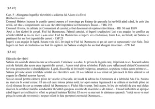 {TA 45}

Cap. 5 - Alungarea îngerilor rãzvrãtiti si cãderea lui Adam si a Evei
Rãzboi în ceruri
Domnul Hristos lucrase în curtile ceresti pentru a-l convinge pe Satana de greseala lui teribilã pânã când, în cele din
urmã, cel rãu si simpatizantii sãi s-au rãzvrãtit împotriva lui Dumnezeu Însusi. - TDG 256
Domnul Hristos, în calitate de Comandant al cerului, a fost desemnat sã reprime rãzvrãtirea. - RH 30 mai 1899
Apoi a fost rãzboi în ceruri. Fiul lui Dumnezeu, Printul cerului, si îngerii credinciosi Lui s-au angajat în conflict cu
arhirãzvrãtitul si cu cei care i s-au aliat. Fiul lui Dumnezeu si îngerii cei credinciosi, loiali Lui, au biruit; iar Satana si
partizanii lui au fost izgoniti din ceruri. - 1SP 23
Îngerii s-au angajat în luptã. Satana voia sã-L învingã pe Fiul lui Dumnezeu si pe cei care se supuseserã voiei Sale. Însã
îngerii cei buni si credinciosi au fost învingãtori, iar Satana si adeptii lui au fost alungati din ceruri. - EW 146

{TA 46}

Efectele rãzvrãtirii
Satana era uluit de starea în care se afla acum. Fericirea i s-a dus. El privea la îngerii care, împreunã cu el, fuseserã odatã
atât de fericiti, dar acum erau izgoniti din ceruri... Acum totul pãrea schimbat. Fetele care reflectaserã chipul Creatorului
lor erau posomorâte si deznãdãjduite. Luptã, discordie si învinuiri reciproce, amarnice, se puteau vedea acum printre ei...
Satana priveste acum teribilele urmãri ale rãzvrãtirii sale. El s-a înfiorat si s-a temut sã priveascã în fatã viitorul si sã
cugete la sfârsitul acestor lucruri.
Sosise ceasul pentru cântece pline de veselie si bucurie, de laudã la adresa lui Dumnezeu si a iubitului Sãu Fiu. Satana
nu mai era în corul ceresc. El era cel care intona prima notã, iar apoi oastea îngereascã i se alãtura si melodii pline de
slavã rãsunau în cer ca onoare adusã lui Dumnezeu si Fiului Sãu scump. Însã acum, în loc de melodii de cea mai dulce
muzicã, la urechile marelui conducãtor rãzvrãtit ajungeau cuvinte de discordie si de mânie... Ceasul închinãrii se apropie
când îngerii cei strãluciti si sfinti se pleacã înaintea Tatãlui. El nu se va mai uni în cântarea cereascã. ªi nici nu se va mai
pleca în semn de reverentã si respect sfânt în fata prezentei eternului Dumnezeu...
 