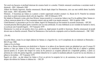 Tot cerul era bucuros si profund interesat de crearea lumii si a omului. Fiintele omenesti constituiau o societate nouã si
distinctã. - RH 1 februarie 1902
Alãturi de fiintele îngeresti, familia omeneascã, fãcutã dupã chipul lui Dumnezeu, este cea mai nobilã dintre lucrãrile
Sale create. - RH 3 decembrie 1908
Domnul... îl înzestrase pe Adam cu o putere a mintii superioarã oricãrei creaturi vii, fãcute de El. Puterile lui mintale
erau doar cu putin mai prejos decât cele ale îngerilor. - RH 24 februarie 1874
De îndatã ce Domnul a creat, prin Isus Hristos, lumea noastrã si i-a asezat pe Adam si pe Eva în grãdina Eden, Satana si-
a fãcut cunoscut planul de a-i face asemenea naturii sale pe tatãl si pe mama omenirii. - RH 14 aprilie 1896
Când Domnul i-a prezentat-o pe Eva lui Adam, îngerii lui Dumnezeu au fost martori la aceastã ceremonie. - HP 203
Aceastã pereche fãrã de pãcat purta vesminte care nu erau artificiale. Ei erau îmbrãcati cu un vesmânt de luminã si slavã,
ca acela pe care îl poartã îngerii. - ST 9 ianuarie 1879
Dumnezeu l-a creat pe om pentru slava Lui, pentru ca, dupã punere la probã si încercare, familia omeneascã sã poatã
deveni una cu familia cereascã. Planul lui Dumnezeu a fost acela de a repopula cerul cu familia omeneascã. - 1BC 1082

{TA 49}

Locurile libere, create în cer dupã cãderea lui Satana si a îngerilor lui, vor fi completate de cei mântuiti ai Domnului. -
RH 29 mai 1900
Adam si Eva în Eden
Desi tot ce fãcuse Dumnezeu era desãvârsit si frumos si se pãrea cã nu lipseste nimic pe pãmântul pe care îl crease El
pentru a-i face pe Adam si Eva fericiti, totusi, Domnul si-a manifestat marea Sa iubire fatã de ei sãdind o grãdinã,
special pentru ei. O parte din timpul lor urma sã fie petrecut cu ocupatia plãcutã de a împodobi grãdina, o parte cu
primirea de vizite din partea îngerilor, ascultând sfaturile lor si o parte în meditatie plãcutã. Lucrul lor nu era obositor, ci
plãcut si înviorãtor. - ST 9 ianuarie 1879
Îngerii cei sfinti... au dat sfaturi lui Adam si Evei cu privire la ocupatia lor si, de asemenea, le-au adus la cunostintã
despre rãzvrãtirea lui Satana si cãderea lui. - 1SG 20
 