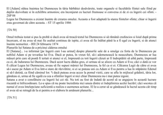 El [Adam] stãtea înaintea lui Dumnezeu în tãria bãrbãtiei desãvârsite, toate organele si facultãtile fiintei sale fiind pe
deplin dezvoltate si în echilibru armonios; era înconjurat cu lucruri frumoase si conversa zi de zi cu îngerii cei sfinti. -
2SP 88
Legea lui Dumnezeu a existat înainte de crearea omului. Aceasta a fost adaptatã la starea fiintelor sfinte; chiar si îngerii
erau guvernati de cãtre aceasta. - ST 15 aprilie 1886

{TA 50}

Omul trebuia testat si pus la probã si dacã avea sã treacã testul lui Dumnezeu si sã rãmânã credincios si loial dupã prima
încercare, el nu avea sã mai fie asaltat continuu de ispite, ci avea sã fie înãltat pânã la a fi egal cu îngerii, si de atunci
înainte nemuritor. - RH 24 februarie 1874
Planurile lui Satana de a pricinui cãderea omului
El [Satana]... i-a informat [pe îngerii care l-au urmat] despre planurile sale de a smulge cu forta de la Dumnezeu pe
nobilul Adam si pe tovarãsa lui Eva. Dacã ar putea, în vreun fel, sã-i ademeneascã la neascultare, Dumnezeu ar lua
mãsuri prin care sã poatã fi iertati si atunci si el, împreunã cu toti îngerii cãzuti ar fi îndreptãtiti sã aibã parte, împreunã
cu ei, de îndurarea lui Dumnezeu. Dacã acest lucru dãdea gres, ei urmau sã se alieze cu Adam si Eva; cãci o datã ce vor
fi cãlcat Legea lui Dumnezeu, aveau sã fie supusi mâniei lui Dumnezeu, la fel ca si ei. Cãlcarea Legii de cãtre ei avea
sã-i aseze pe Adam si Eva într-o stare de rãzvrãtire; si ei se puteau uni cu Adam si Eva pentru a lua în stãpânire Edenul
si sã-l detinã, ca fiind cãminul lor. ªi dacã puteau avea acces la pomul vietii, care se afla în mijlocul grãdinii, tãria lor,
gândeau ei, urma sã fie egalã cu cea a sfintilor îngeri si nici chiar Dumnezeu nu-i mai putea izgoni.
Satana a avut o consfãtuire cu îngerii lui cei rãi. Nu toti au fost de îndatã de acord sã se angajeze în aceastã lucrare
riscantã si înfricosãtoare. Le-a spus cã nu poate încredinta nici unuia dintre ei îndeplinirea acelei lucrãri; cãci socotea cã
numai el avea întelepciune suficientã a realiza o asemenea actiune. El le-a cerut sã se gândeascã la lucrul acesta cât timp
el avea sã se retragã de la ei pentru a-si elabora în amãnunt planurile...

{TA 51}
 
