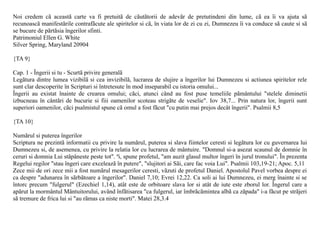Noi credem cã aceastã carte va fi pretuitã de cãutãtorii de adevãr de pretutindeni din lume, cã ea îi va ajuta sã
recunoascã manifestãrile contrafãcute ale spiritelor si cã, în viata lor de zi cu zi, Dumnezeu îi va conduce sã caute si sã
se bucure de pãrtãsia îngerilor sfinti.
Patrimoniul Ellen G. White
Silver Spring, Maryland 20904

{TA 9}

Cap. 1 - Îngerii si tu - Scurtã privire generalã
Legãtura dintre lumea vizibilã si cea invizibilã, lucrarea de slujire a îngerilor lui Dumnezeu si actiunea spiritelor rele
sunt clar descoperite în Scripturi si întretesute în mod inseparabil cu istoria omului...
Îngerii au existat înainte de crearea omului; cãci, atunci când au fost puse temeliile pãmântului "stelele diminetii
izbucneau în cântãri de bucurie si fiii oamenilor scoteau strigãte de veselie". Iov 38,7... Prin natura lor, îngerii sunt
superiori oamenilor, cãci psalmistul spune cã omul a fost fãcut "cu putin mai prejos decât îngerii". Psalmii 8,5

{TA 10}

Numãrul si puterea îngerilor
Scriptura ne prezintã informatii cu privire la numãrul, puterea si slava fiintelor ceresti si legãtura lor cu guvernarea lui
Dumnezeu si, de asemenea, cu privire la relatia lor cu lucrarea de mântuire. "Domnul si-a asezat scaunul de domnie în
ceruri si domnia Lui stãpâneste peste tot". ªi, spune profetul, "am auzit glasul multor îngeri în jurul tronului". În prezenta
Regelui regilor "stau îngeri care exceleazã în putere", "slujitori ai Sãi, care fac voia Lui". Psalmii 103,19-21; Apoc. 5,11
Zece mii de ori zece mii a fost numãrul mesagerilor ceresti, vãzuti de profetul Daniel. Apostolul Pavel vorbea despre ei
ca despre "adunarea în sãrbãtoare a îngerilor". Daniel 7,10; Evrei 12,22. Ca soli ai lui Dumnezeu, ei merg înainte si se
întorc precum "fulgerul" (Ezechiel 1,14), atât este de orbitoare slava lor si atât de iute este zborul lor. Îngerul care a
apãrut la mormântul Mântuitorului, având înfãtisarea "ca fulgerul, iar îmbrãcãmintea albã ca zãpada" i-a fãcut pe strãjeri
sã tremure de frica lui si "au rãmas ca niste morti". Matei 28,3.4
 