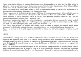 Satana a plecat sã-si elaboreze în amãnunt planurile care aveau sã asigure cãderea lui Adam si a Evei. El se înfiora la
gândul cã avea sã azvârle în nenorocirea si remuscarea pe care el însusi le îndura si perechea cea sfântã si fericitã. Pãrea
cã este într-o stare de nehotãrâre; odatã ferm si hotãrât, apoi ezitând si sovãind.
Îngerii lui îl cãutau pe el, conducãtorul, pentru a-i aduce la cunostintã decizia lor. Se vor uni cu el în planurile lui si
aveau sã poarte împreunã cu el rãspunderea si sã suporte consecintele.
Satana s-a debarasat de simtãmintele de disperare si slãbiciune si, în calitate de conducãtor al lor, s-a întãrit pentru a
apãrea neînfricat si a face tot ce-i sta în putere pentru a sfida autoritatea lui Dumnezeu si a Fiului Sãu. - 1SP 31-33
Satana a declarat cã avea sã dovedeascã lumilor pe care le-a creat Dumnezeu si fiintelor ceresti cã a tine Legea lui
Dumnezeu este un lucru imposibil. - RH 3 septembrie 1901
Dumnezeu a adunat ostirea îngerilor spre a lua mãsuri pentru a preîntâmpina rãul care ameninta. S-a hotãrât în sfatul
ceresc ca îngeri sã meargã în Eden si sã-l avertizeze pe Adam cu privire la pericolul din partea vrãjmasului. De îndatã,
doi îngeri s-au grãbit sã meargã la primii nostri pãrinti. - ST 16 ianuarie 1879
Solii ceresti le-au prezentat [lui Adam si Evei] istoria cãderii lui Satana si planurile sale ascunse, fãcute pentru
distrugerea lor, desfãsurând mai pe deplin natura guvernãrii divine, pe care printul rãului a încercat sã o rãstoarne...
Îngerii i-au avertizat sã fie în gardã împotriva siretlicurilor lui Satana; cãci eforturile sale pentru a-i prinde în cursã
aveau

{TA 52}

sã fie neobosite. Cât timp aveau sã fie ascultãtori de Dumnezeu, Satana nu le putea face nici un rãu; cãci, dacã avea sã
fie nevoie, toti îngerii din ceruri aveau sã fie trimisi în ajutorul lor. Dacã ei aveau sã-i respingã cu fermitate primele lui
insinuãri, puteau fi tot asa de în sigurantã ca si solii ceresti. Însã dacã aveau sã cedeze o singurã datã ispitei, natura lor
avea sã ajungã atât de coruptã, încât ei nu mai puteau sã aibã putere în ei însisi si nici dorinta de a se împotrivi lui
Satana. - PP 52, 53
Îngerii i-au atras atentia Evei sã nu se despartã de sot, în ocupatia ei, cãci putea ajunge în legãturã cu acest vrãjmas
cãzut. Dacã erau despãrtiti unul de celãlalt, ei aveau sã fie în pericol mai mare decât dacã erau împreunã. Îngerii i-au
însãrcinat sã urmeze îndeaproape sfaturile pe care Dumnezeu le-a dat cu privire la pomul cunostintei; cãci dacã erau în
 