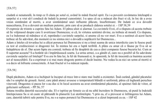 {TA 57}

ciudatã si nenaturalã, în timp ce îl cãuta pe sotul ei, având în mânã fructul oprit. Ea i-a povestit cuvântarea înteleaptã a
sarpelui si a vrut sã-l conducã de îndatã la pomul cunostintei. I-a spus cã ea a mâncat din fruct si cã, în loc de a avea
vreun simtãmânt al mortii, a avut simtãmântul unei influente plãcute, însufletitoare. De îndatã ce si-a dovedit
neascultarea, Eva a devenit un medium puternic, prin care sã se producã cãderea sotului ei. - 1SP 38,39
O expresie de tristete a cuprins fata lui Adam. El pãrea uluit si alarmat. La cuvintele Evei, el a rãspuns cã acesta trebuie
sã fie vrãjmasul despre care îi avertizase Dumnezeu; si cã, în virtutea sentintei divine, ea trebuia sã moarã. Ca rãspuns,
ea l-a îndemnat sã mãnânce si el, repetându-i cuvintele sarpelui, si anume cã nu vor muri. Eva a sustinut cã acest lucru
trebuie sã fie adevãrat, din moment ce nu simtea nici o dovadã a neplãcerii lui Dumnezeu...
Adam a înteles cã tovarãsa lui a cãlcat porunca lui Dumnezeu si nu a tinut seama de unica interdictie care le fusese pusã
ca test al credinciosiei si dragostei lor. În mintea lui era o luptã teribilã. A plâns cu amar cã o lãsase pe Eva sã se
îndepãrteze de el. Dar acum fapta era comisã; trebuia sã fie despãrtit de cea a cãrei companie fusese bucuria lui. Cum ar
fi suportat aceasta? S-a hotãrât sã-i împãrtãseascã soarta. La urma urmei, s-a gândit el, oare nu e posibil sã fie adevãrate
cuvintele sarpelui cel întelept? Eva era în fata lui, la fel de frumoasã si, în aparentã, la fel de inocentã ca înaintea acestui
act al neascultãrii. Ea a exprimat o si mai mare dragoste pentru el decât înainte. Nu vedea la ea nici un semn al mortii si
s-a decis sã înfrunte consecintele. A luat fructul si l-a mâncat repede.

{TA 58}

Dupã pãcãtuire, Adam si-a închipuit la început cã trece într-o stare mai înaltã a existentei. Însã curând, gândul pãcatului
sãu l-a umplut de groazã. Aerul, care pânã atunci avusese o temperaturã blândã si uniformã, pãrea cã îngheatã perechea
vinovatã. Dragostea si pacea lor s-au dus si în locul acestora au avut simtãmântul pãcatului, al spaimei fatã de viitor, al
goliciunii sufletesti. - PP 56, 57
Satana tresãlta datoritã succesului sãu. El o ispitise pe femeie ca sã nu aibã încredere în Dumnezeu, sã punã la îndoialã
întelepciunea Sa si sã caute sã pãtrundã în planurile Lui atotîntelepte. ªi prin ea, el a provocat si înfrângerea lui Adam,
care, datoritã iubirii sale pentru Eva, nu s-a supus poruncii lui Dumnezeu si a cãzut împreunã cu ea. - 1SP 42
 