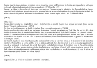 Satana, îngerul cãzut, declarase cã nici un om nu poate tine Legea lui Dumnezeu si el arãta spre neascultarea lui Adam,
ca dovadã a faptului cã declaratia lui fusese adevãratã. - ST 10 aprilie 1893
Satana... se fãlea cu îngâmfare cã lumea pe care o crease Dumnezeu era în stãpânirea lui. Învingându-l pe Adam,
monarhul lumii, câstigase neamul omenesc ca suspus al sãu, iar acum trebuia sã intre în posesia Edenului si sã facã din
acesta cartierul sãu general. Aici urma sã-si stabileascã tronul si sã fie regele lumii. - RH 24 februarie 1874

{TA 59}

Sfatul pãcii
Vestea cãderii omului s-a rãspândit în ceruri - toate harpele au amutit. Îngerii si-au aruncat coroanele de pe cap de
durere. Tot cerul era în miscare. - 1SP 42
S-a tinut un consiliu pentru a se decide ce trebuie fãcut cu perechea vinovatã. - 3SG 44
Îngrijorarea îngerilor pãrea sã fie tot mai mare, în timp ce Domnul Isus discuta cu Tatãl Sãu. De trei ori, El a fost
învãluit în lumina plinã de slavã din jurul Tatãlui, iar a treia oarã când a iesit de la Tatãl, Persoana Lui a putut fi vãzutã...
Atunci El a fãcut cunoscut ostirii îngeresti cã s-a întocmit o cale de scãpare pentru omul pierdut. Le-a spus cã a stãruit
de Tatãl Sãu si S-a oferit sã-si dea viata ca pret de rãscumpãrare, luând sentinta mortii asupra Sa, pentru ca prin El omul
sã poatã gãsi iertare...
La început, îngerii nu s-au putut bucura; cãci Comandantul lor nu le-a ascuns nimic, ci le-a deschis în fatã planul de
mântuire. Domnul Isus le-a spus cã El... avea sã pãrãseascã toatã slava Sa din ceruri, cã avea sã meargã pe pãmânt ca
om, sã se umileascã si cã, în cele din urmã, dupã ce Îsi va îndeplini misiunea de învãtãtor, avea sã fie dat în mâinile
oamenilor si sã îndure aproape toate cruzimile si suferintele pe care Satana si îngerii lui îi puteau inspira pe oameni sã le
facã; cã avea sã moarã de cea mai crudã moarte, atârnat între cer si pãmânt, ca un pãcãtos vinovat; cã avea sã sufere ore
îngrozitoare de agonie, la care nici mãcar îngerii

{TA 60}

nu puteau privi, ci aveau sã-si acopere fetele spre a nu vedea...
 